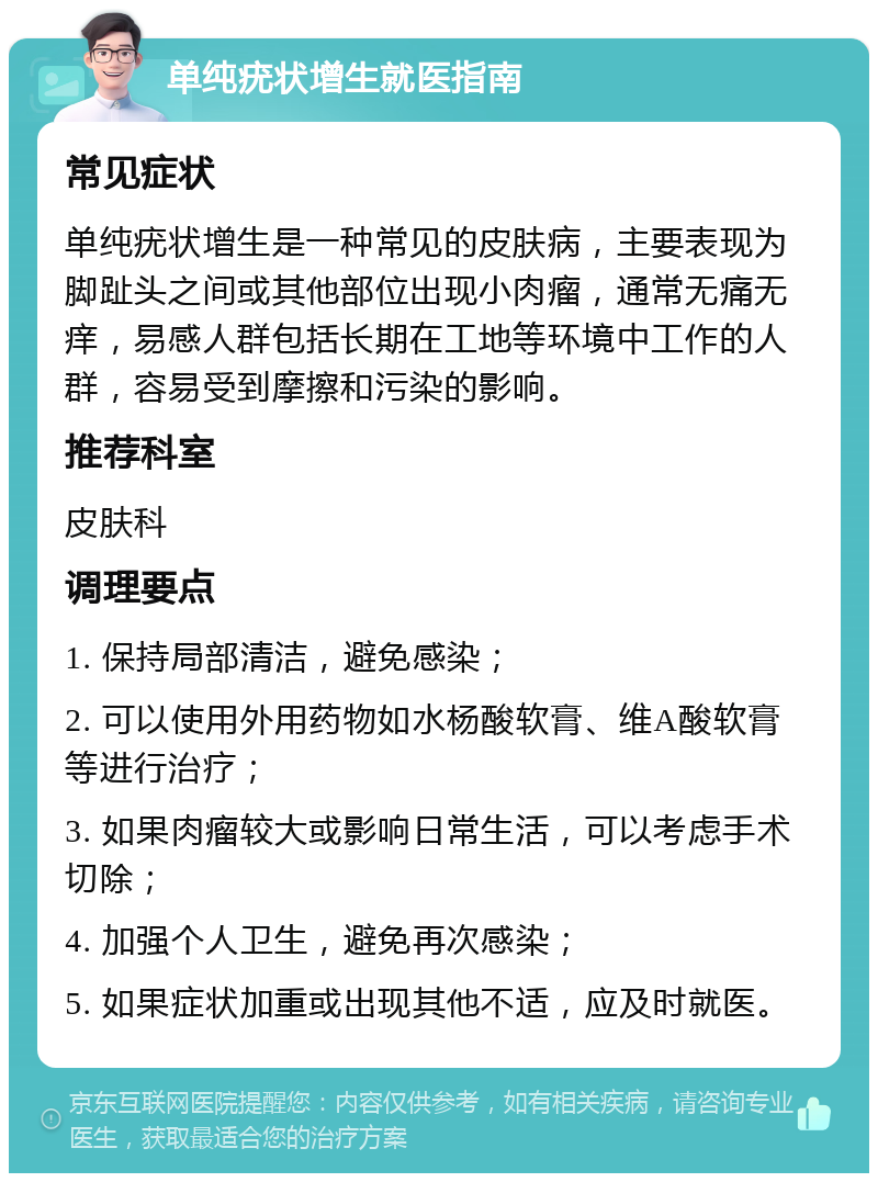 单纯疣状增生就医指南 常见症状 单纯疣状增生是一种常见的皮肤病，主要表现为脚趾头之间或其他部位出现小肉瘤，通常无痛无痒，易感人群包括长期在工地等环境中工作的人群，容易受到摩擦和污染的影响。 推荐科室 皮肤科 调理要点 1. 保持局部清洁，避免感染； 2. 可以使用外用药物如水杨酸软膏、维A酸软膏等进行治疗； 3. 如果肉瘤较大或影响日常生活，可以考虑手术切除； 4. 加强个人卫生，避免再次感染； 5. 如果症状加重或出现其他不适，应及时就医。