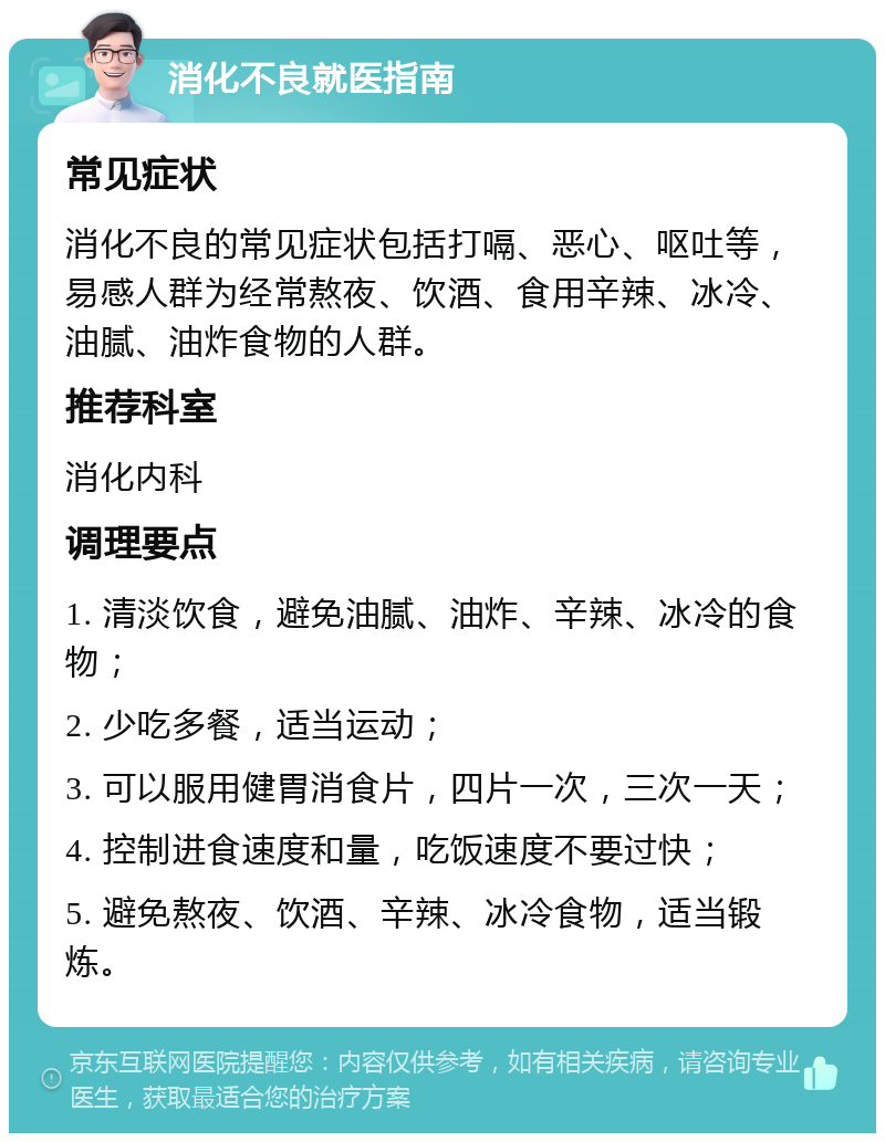 消化不良就医指南 常见症状 消化不良的常见症状包括打嗝、恶心、呕吐等，易感人群为经常熬夜、饮酒、食用辛辣、冰冷、油腻、油炸食物的人群。 推荐科室 消化内科 调理要点 1. 清淡饮食，避免油腻、油炸、辛辣、冰冷的食物； 2. 少吃多餐，适当运动； 3. 可以服用健胃消食片，四片一次，三次一天； 4. 控制进食速度和量，吃饭速度不要过快； 5. 避免熬夜、饮酒、辛辣、冰冷食物，适当锻炼。