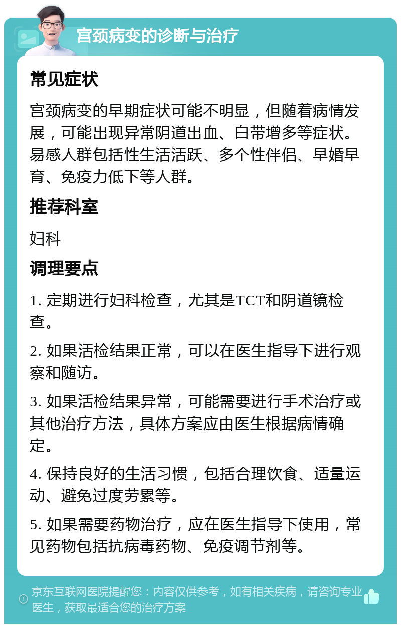 宫颈病变的诊断与治疗 常见症状 宫颈病变的早期症状可能不明显，但随着病情发展，可能出现异常阴道出血、白带增多等症状。易感人群包括性生活活跃、多个性伴侣、早婚早育、免疫力低下等人群。 推荐科室 妇科 调理要点 1. 定期进行妇科检查，尤其是TCT和阴道镜检查。 2. 如果活检结果正常，可以在医生指导下进行观察和随访。 3. 如果活检结果异常，可能需要进行手术治疗或其他治疗方法，具体方案应由医生根据病情确定。 4. 保持良好的生活习惯，包括合理饮食、适量运动、避免过度劳累等。 5. 如果需要药物治疗，应在医生指导下使用，常见药物包括抗病毒药物、免疫调节剂等。