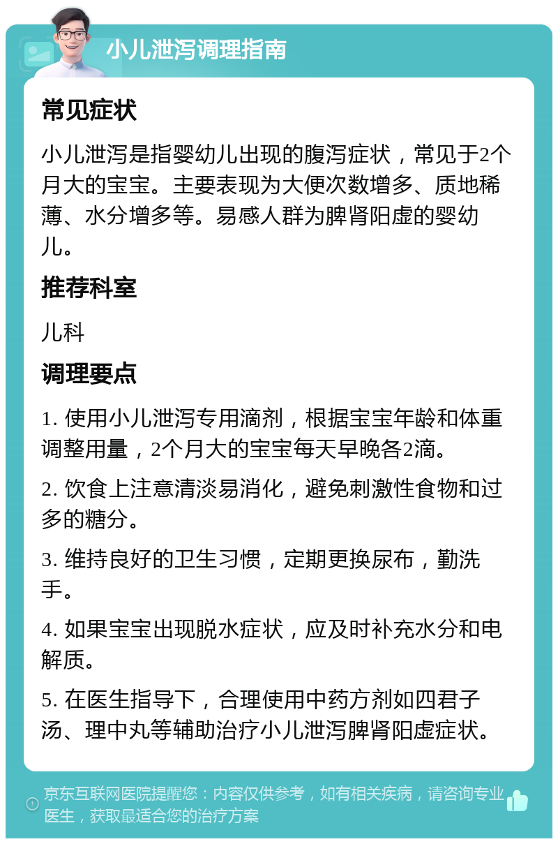 小儿泄泻调理指南 常见症状 小儿泄泻是指婴幼儿出现的腹泻症状，常见于2个月大的宝宝。主要表现为大便次数增多、质地稀薄、水分增多等。易感人群为脾肾阳虚的婴幼儿。 推荐科室 儿科 调理要点 1. 使用小儿泄泻专用滴剂，根据宝宝年龄和体重调整用量，2个月大的宝宝每天早晚各2滴。 2. 饮食上注意清淡易消化，避免刺激性食物和过多的糖分。 3. 维持良好的卫生习惯，定期更换尿布，勤洗手。 4. 如果宝宝出现脱水症状，应及时补充水分和电解质。 5. 在医生指导下，合理使用中药方剂如四君子汤、理中丸等辅助治疗小儿泄泻脾肾阳虚症状。