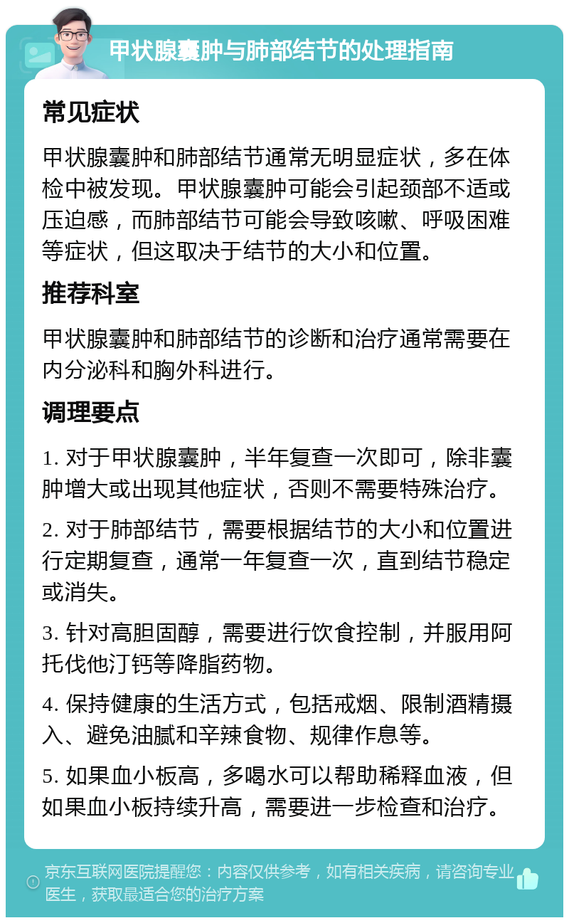 甲状腺囊肿与肺部结节的处理指南 常见症状 甲状腺囊肿和肺部结节通常无明显症状，多在体检中被发现。甲状腺囊肿可能会引起颈部不适或压迫感，而肺部结节可能会导致咳嗽、呼吸困难等症状，但这取决于结节的大小和位置。 推荐科室 甲状腺囊肿和肺部结节的诊断和治疗通常需要在内分泌科和胸外科进行。 调理要点 1. 对于甲状腺囊肿，半年复查一次即可，除非囊肿增大或出现其他症状，否则不需要特殊治疗。 2. 对于肺部结节，需要根据结节的大小和位置进行定期复查，通常一年复查一次，直到结节稳定或消失。 3. 针对高胆固醇，需要进行饮食控制，并服用阿托伐他汀钙等降脂药物。 4. 保持健康的生活方式，包括戒烟、限制酒精摄入、避免油腻和辛辣食物、规律作息等。 5. 如果血小板高，多喝水可以帮助稀释血液，但如果血小板持续升高，需要进一步检查和治疗。