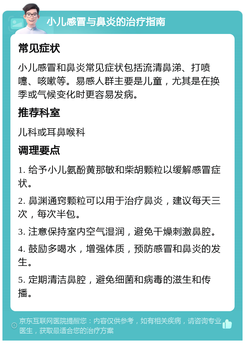 小儿感冒与鼻炎的治疗指南 常见症状 小儿感冒和鼻炎常见症状包括流清鼻涕、打喷嚏、咳嗽等。易感人群主要是儿童，尤其是在换季或气候变化时更容易发病。 推荐科室 儿科或耳鼻喉科 调理要点 1. 给予小儿氨酚黄那敏和柴胡颗粒以缓解感冒症状。 2. 鼻渊通窍颗粒可以用于治疗鼻炎，建议每天三次，每次半包。 3. 注意保持室内空气湿润，避免干燥刺激鼻腔。 4. 鼓励多喝水，增强体质，预防感冒和鼻炎的发生。 5. 定期清洁鼻腔，避免细菌和病毒的滋生和传播。