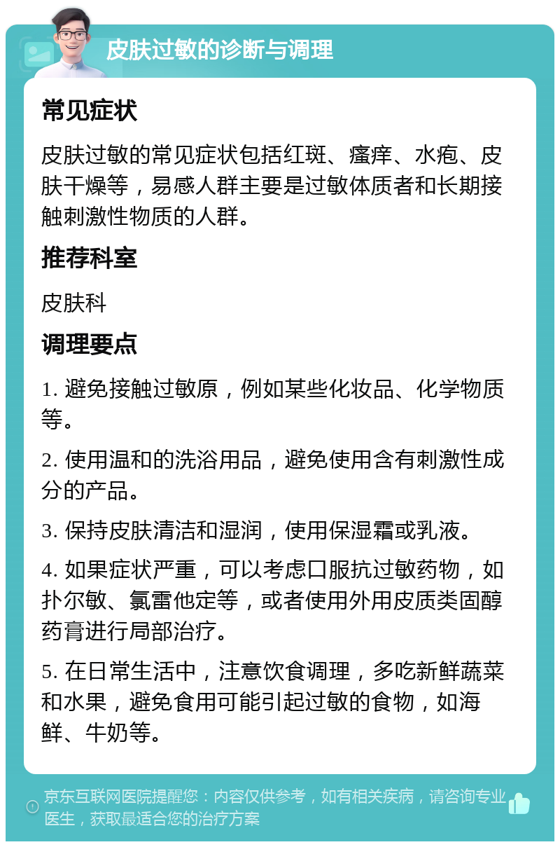 皮肤过敏的诊断与调理 常见症状 皮肤过敏的常见症状包括红斑、瘙痒、水疱、皮肤干燥等，易感人群主要是过敏体质者和长期接触刺激性物质的人群。 推荐科室 皮肤科 调理要点 1. 避免接触过敏原，例如某些化妆品、化学物质等。 2. 使用温和的洗浴用品，避免使用含有刺激性成分的产品。 3. 保持皮肤清洁和湿润，使用保湿霜或乳液。 4. 如果症状严重，可以考虑口服抗过敏药物，如扑尔敏、氯雷他定等，或者使用外用皮质类固醇药膏进行局部治疗。 5. 在日常生活中，注意饮食调理，多吃新鲜蔬菜和水果，避免食用可能引起过敏的食物，如海鲜、牛奶等。