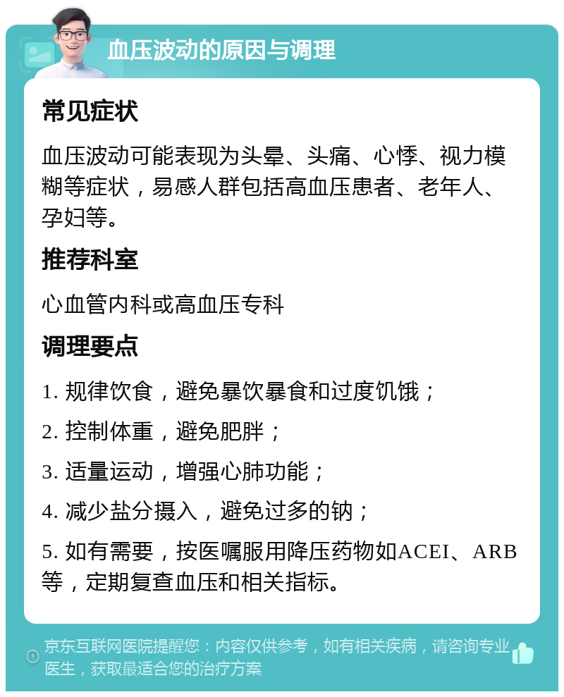 血压波动的原因与调理 常见症状 血压波动可能表现为头晕、头痛、心悸、视力模糊等症状，易感人群包括高血压患者、老年人、孕妇等。 推荐科室 心血管内科或高血压专科 调理要点 1. 规律饮食，避免暴饮暴食和过度饥饿； 2. 控制体重，避免肥胖； 3. 适量运动，增强心肺功能； 4. 减少盐分摄入，避免过多的钠； 5. 如有需要，按医嘱服用降压药物如ACEI、ARB等，定期复查血压和相关指标。