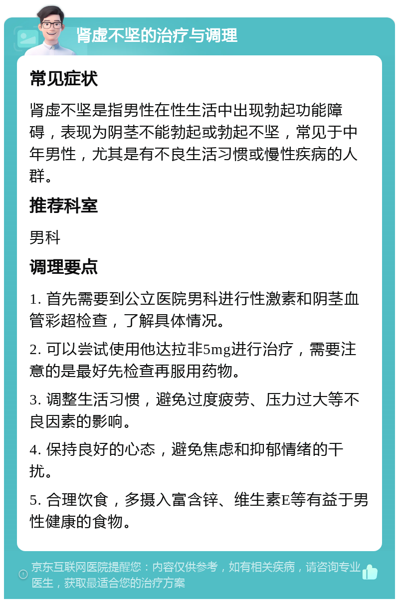 肾虚不坚的治疗与调理 常见症状 肾虚不坚是指男性在性生活中出现勃起功能障碍，表现为阴茎不能勃起或勃起不坚，常见于中年男性，尤其是有不良生活习惯或慢性疾病的人群。 推荐科室 男科 调理要点 1. 首先需要到公立医院男科进行性激素和阴茎血管彩超检查，了解具体情况。 2. 可以尝试使用他达拉非5mg进行治疗，需要注意的是最好先检查再服用药物。 3. 调整生活习惯，避免过度疲劳、压力过大等不良因素的影响。 4. 保持良好的心态，避免焦虑和抑郁情绪的干扰。 5. 合理饮食，多摄入富含锌、维生素E等有益于男性健康的食物。