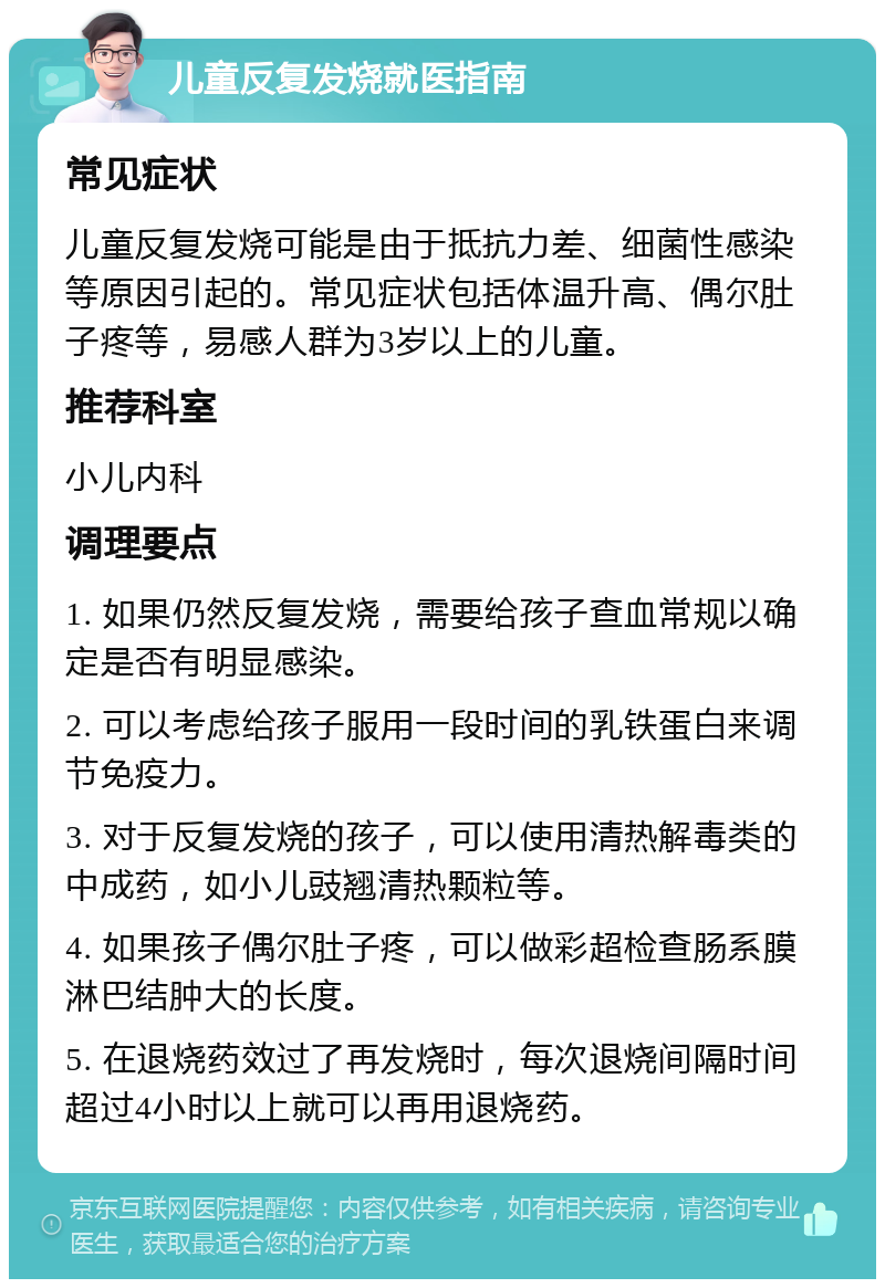 儿童反复发烧就医指南 常见症状 儿童反复发烧可能是由于抵抗力差、细菌性感染等原因引起的。常见症状包括体温升高、偶尔肚子疼等，易感人群为3岁以上的儿童。 推荐科室 小儿内科 调理要点 1. 如果仍然反复发烧，需要给孩子查血常规以确定是否有明显感染。 2. 可以考虑给孩子服用一段时间的乳铁蛋白来调节免疫力。 3. 对于反复发烧的孩子，可以使用清热解毒类的中成药，如小儿豉翘清热颗粒等。 4. 如果孩子偶尔肚子疼，可以做彩超检查肠系膜淋巴结肿大的长度。 5. 在退烧药效过了再发烧时，每次退烧间隔时间超过4小时以上就可以再用退烧药。