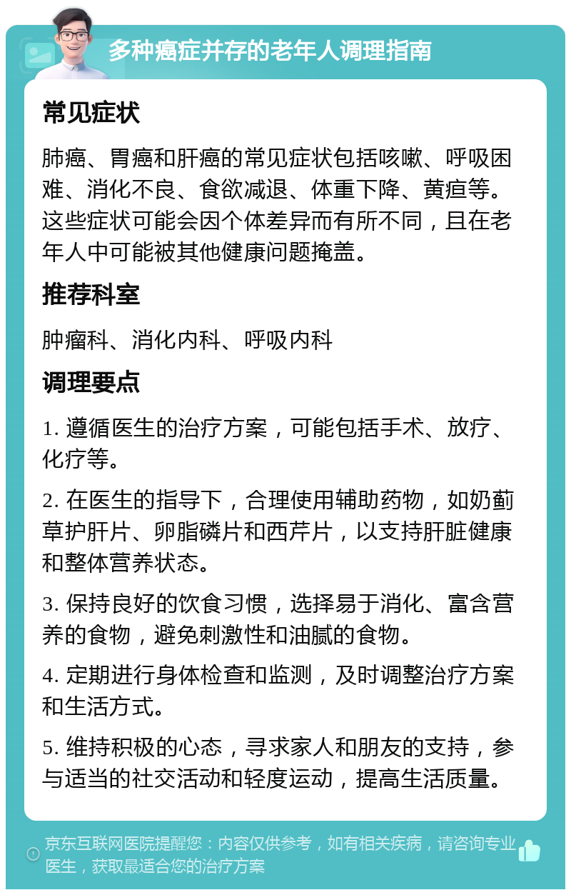 多种癌症并存的老年人调理指南 常见症状 肺癌、胃癌和肝癌的常见症状包括咳嗽、呼吸困难、消化不良、食欲减退、体重下降、黄疸等。这些症状可能会因个体差异而有所不同，且在老年人中可能被其他健康问题掩盖。 推荐科室 肿瘤科、消化内科、呼吸内科 调理要点 1. 遵循医生的治疗方案，可能包括手术、放疗、化疗等。 2. 在医生的指导下，合理使用辅助药物，如奶蓟草护肝片、卵脂磷片和西芹片，以支持肝脏健康和整体营养状态。 3. 保持良好的饮食习惯，选择易于消化、富含营养的食物，避免刺激性和油腻的食物。 4. 定期进行身体检查和监测，及时调整治疗方案和生活方式。 5. 维持积极的心态，寻求家人和朋友的支持，参与适当的社交活动和轻度运动，提高生活质量。