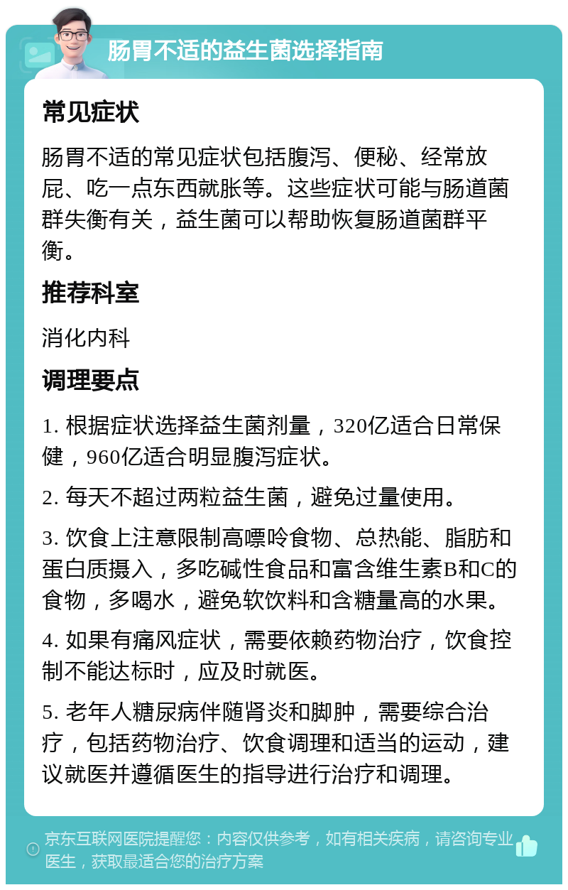 肠胃不适的益生菌选择指南 常见症状 肠胃不适的常见症状包括腹泻、便秘、经常放屁、吃一点东西就胀等。这些症状可能与肠道菌群失衡有关，益生菌可以帮助恢复肠道菌群平衡。 推荐科室 消化内科 调理要点 1. 根据症状选择益生菌剂量，320亿适合日常保健，960亿适合明显腹泻症状。 2. 每天不超过两粒益生菌，避免过量使用。 3. 饮食上注意限制高嘌呤食物、总热能、脂肪和蛋白质摄入，多吃碱性食品和富含维生素B和C的食物，多喝水，避免软饮料和含糖量高的水果。 4. 如果有痛风症状，需要依赖药物治疗，饮食控制不能达标时，应及时就医。 5. 老年人糖尿病伴随肾炎和脚肿，需要综合治疗，包括药物治疗、饮食调理和适当的运动，建议就医并遵循医生的指导进行治疗和调理。