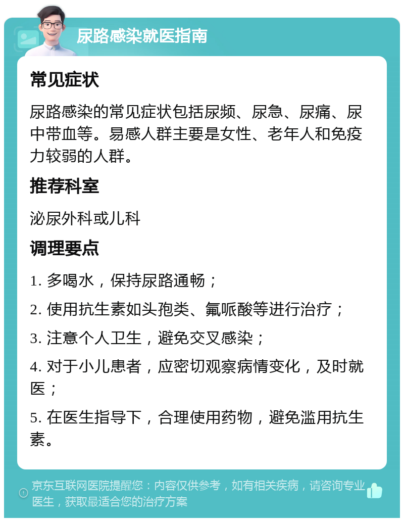 尿路感染就医指南 常见症状 尿路感染的常见症状包括尿频、尿急、尿痛、尿中带血等。易感人群主要是女性、老年人和免疫力较弱的人群。 推荐科室 泌尿外科或儿科 调理要点 1. 多喝水，保持尿路通畅； 2. 使用抗生素如头孢类、氟哌酸等进行治疗； 3. 注意个人卫生，避免交叉感染； 4. 对于小儿患者，应密切观察病情变化，及时就医； 5. 在医生指导下，合理使用药物，避免滥用抗生素。