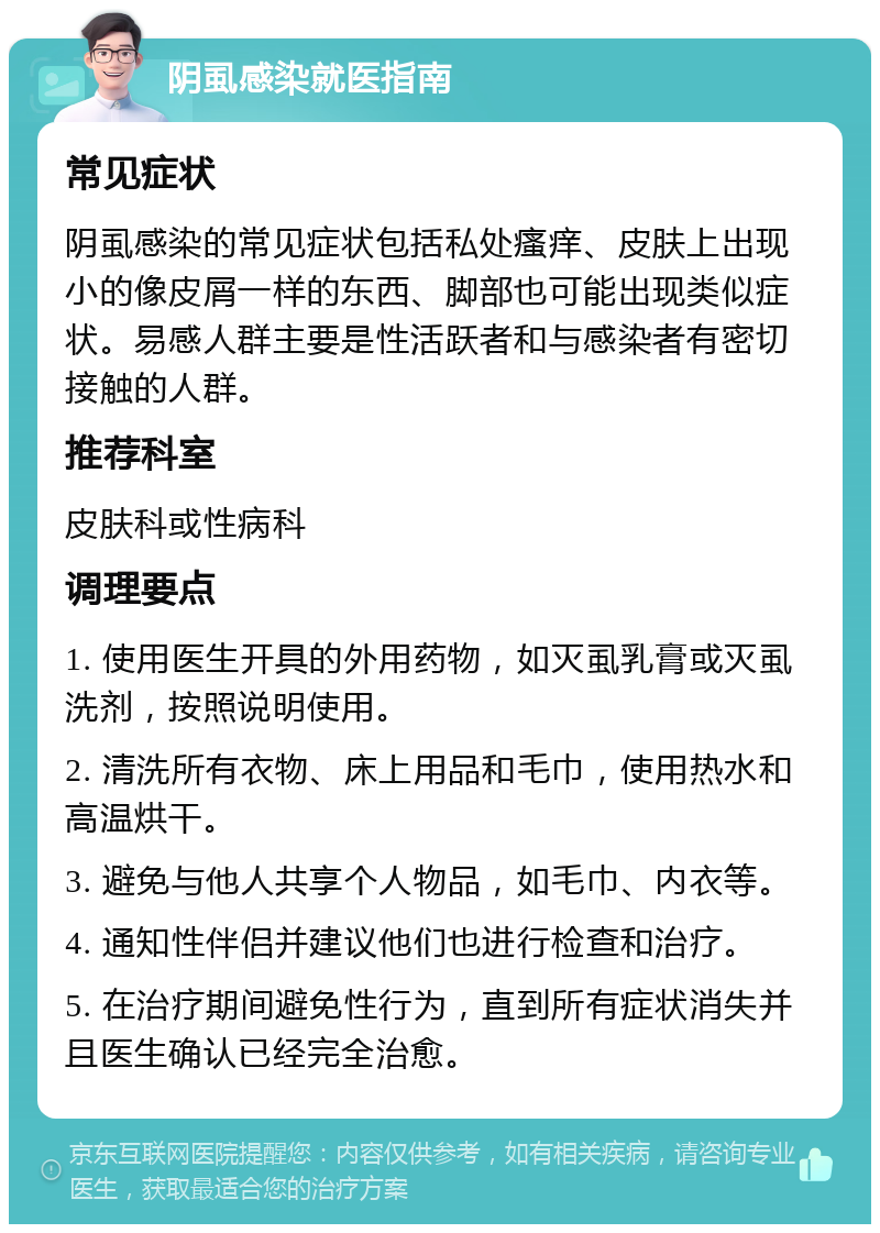 阴虱感染就医指南 常见症状 阴虱感染的常见症状包括私处瘙痒、皮肤上出现小的像皮屑一样的东西、脚部也可能出现类似症状。易感人群主要是性活跃者和与感染者有密切接触的人群。 推荐科室 皮肤科或性病科 调理要点 1. 使用医生开具的外用药物，如灭虱乳膏或灭虱洗剂，按照说明使用。 2. 清洗所有衣物、床上用品和毛巾，使用热水和高温烘干。 3. 避免与他人共享个人物品，如毛巾、内衣等。 4. 通知性伴侣并建议他们也进行检查和治疗。 5. 在治疗期间避免性行为，直到所有症状消失并且医生确认已经完全治愈。