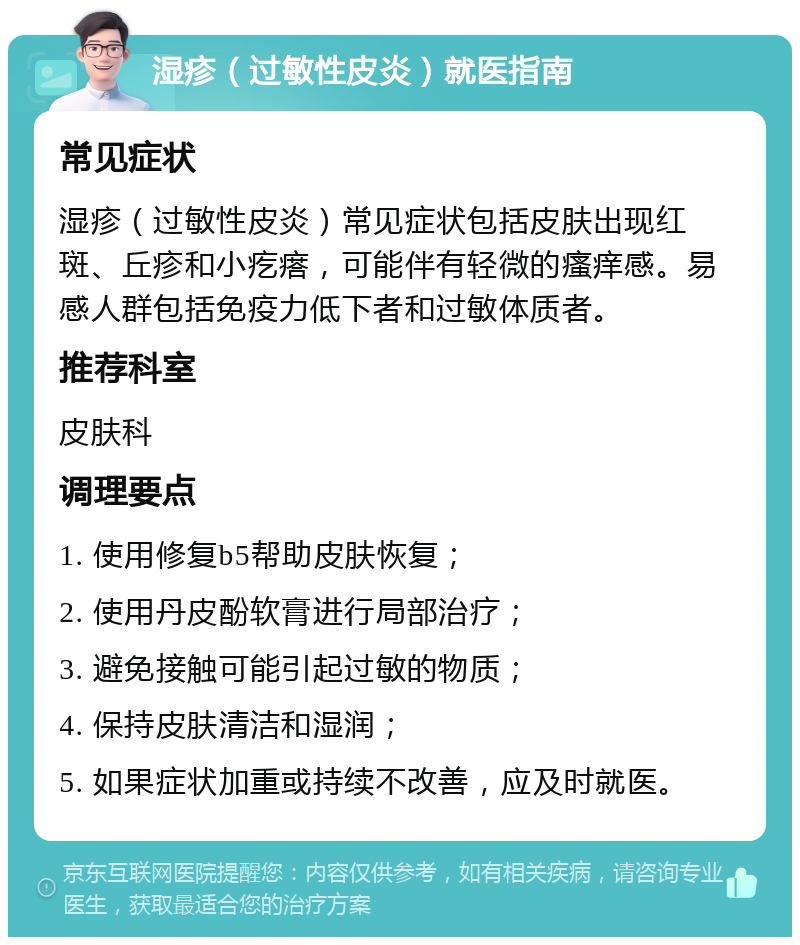 湿疹（过敏性皮炎）就医指南 常见症状 湿疹（过敏性皮炎）常见症状包括皮肤出现红斑、丘疹和小疙瘩，可能伴有轻微的瘙痒感。易感人群包括免疫力低下者和过敏体质者。 推荐科室 皮肤科 调理要点 1. 使用修复b5帮助皮肤恢复； 2. 使用丹皮酚软膏进行局部治疗； 3. 避免接触可能引起过敏的物质； 4. 保持皮肤清洁和湿润； 5. 如果症状加重或持续不改善，应及时就医。