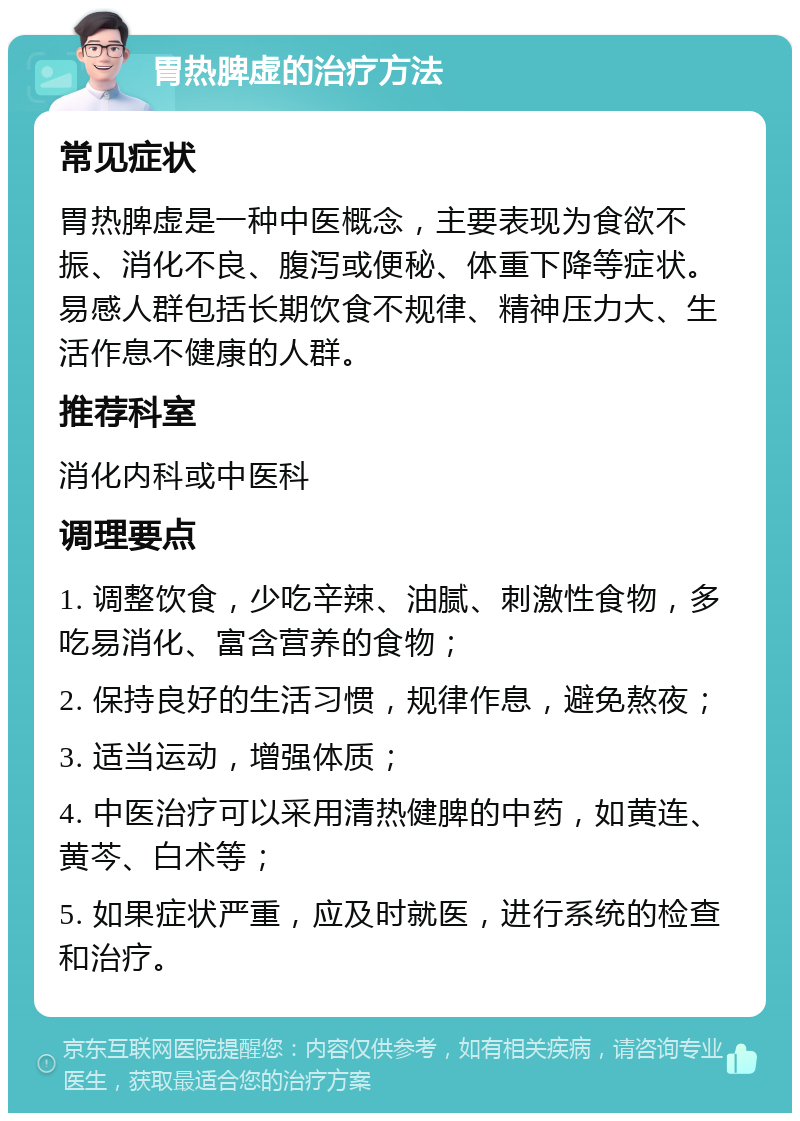 胃热脾虚的治疗方法 常见症状 胃热脾虚是一种中医概念，主要表现为食欲不振、消化不良、腹泻或便秘、体重下降等症状。易感人群包括长期饮食不规律、精神压力大、生活作息不健康的人群。 推荐科室 消化内科或中医科 调理要点 1. 调整饮食，少吃辛辣、油腻、刺激性食物，多吃易消化、富含营养的食物； 2. 保持良好的生活习惯，规律作息，避免熬夜； 3. 适当运动，增强体质； 4. 中医治疗可以采用清热健脾的中药，如黄连、黄芩、白术等； 5. 如果症状严重，应及时就医，进行系统的检查和治疗。