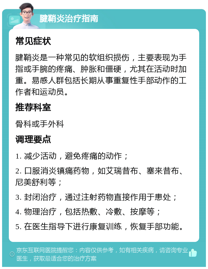 腱鞘炎治疗指南 常见症状 腱鞘炎是一种常见的软组织损伤，主要表现为手指或手腕的疼痛、肿胀和僵硬，尤其在活动时加重。易感人群包括长期从事重复性手部动作的工作者和运动员。 推荐科室 骨科或手外科 调理要点 1. 减少活动，避免疼痛的动作； 2. 口服消炎镇痛药物，如艾瑞昔布、塞来昔布、尼美舒利等； 3. 封闭治疗，通过注射药物直接作用于患处； 4. 物理治疗，包括热敷、冷敷、按摩等； 5. 在医生指导下进行康复训练，恢复手部功能。