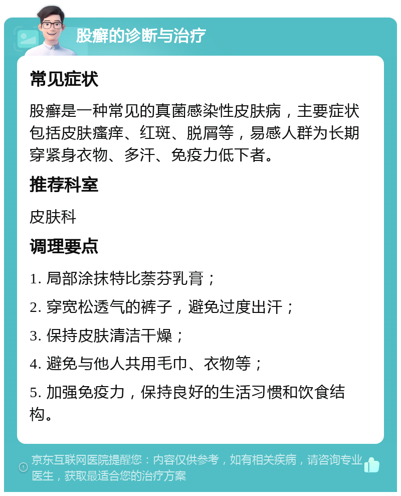 股癣的诊断与治疗 常见症状 股癣是一种常见的真菌感染性皮肤病，主要症状包括皮肤瘙痒、红斑、脱屑等，易感人群为长期穿紧身衣物、多汗、免疫力低下者。 推荐科室 皮肤科 调理要点 1. 局部涂抹特比萘芬乳膏； 2. 穿宽松透气的裤子，避免过度出汗； 3. 保持皮肤清洁干燥； 4. 避免与他人共用毛巾、衣物等； 5. 加强免疫力，保持良好的生活习惯和饮食结构。