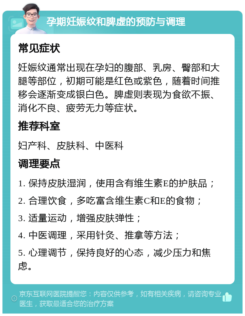 孕期妊娠纹和脾虚的预防与调理 常见症状 妊娠纹通常出现在孕妇的腹部、乳房、臀部和大腿等部位，初期可能是红色或紫色，随着时间推移会逐渐变成银白色。脾虚则表现为食欲不振、消化不良、疲劳无力等症状。 推荐科室 妇产科、皮肤科、中医科 调理要点 1. 保持皮肤湿润，使用含有维生素E的护肤品； 2. 合理饮食，多吃富含维生素C和E的食物； 3. 适量运动，增强皮肤弹性； 4. 中医调理，采用针灸、推拿等方法； 5. 心理调节，保持良好的心态，减少压力和焦虑。