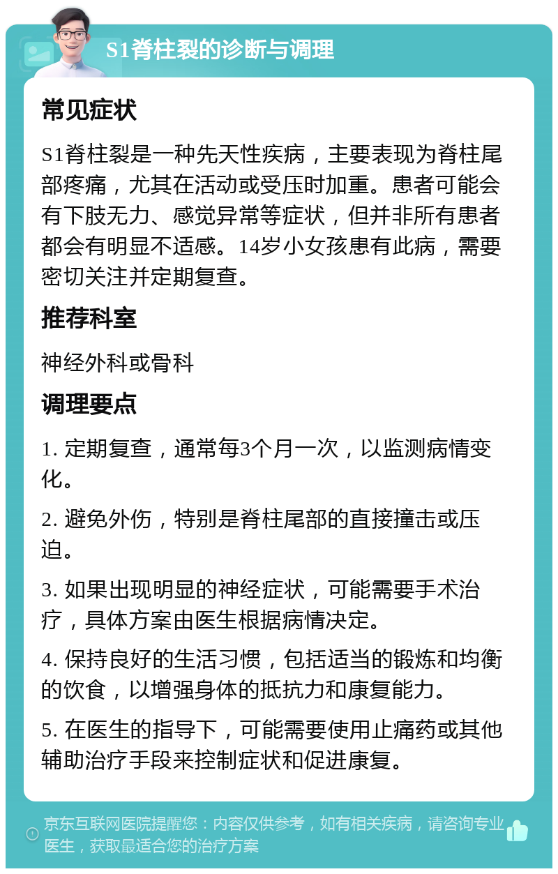 S1脊柱裂的诊断与调理 常见症状 S1脊柱裂是一种先天性疾病，主要表现为脊柱尾部疼痛，尤其在活动或受压时加重。患者可能会有下肢无力、感觉异常等症状，但并非所有患者都会有明显不适感。14岁小女孩患有此病，需要密切关注并定期复查。 推荐科室 神经外科或骨科 调理要点 1. 定期复查，通常每3个月一次，以监测病情变化。 2. 避免外伤，特别是脊柱尾部的直接撞击或压迫。 3. 如果出现明显的神经症状，可能需要手术治疗，具体方案由医生根据病情决定。 4. 保持良好的生活习惯，包括适当的锻炼和均衡的饮食，以增强身体的抵抗力和康复能力。 5. 在医生的指导下，可能需要使用止痛药或其他辅助治疗手段来控制症状和促进康复。