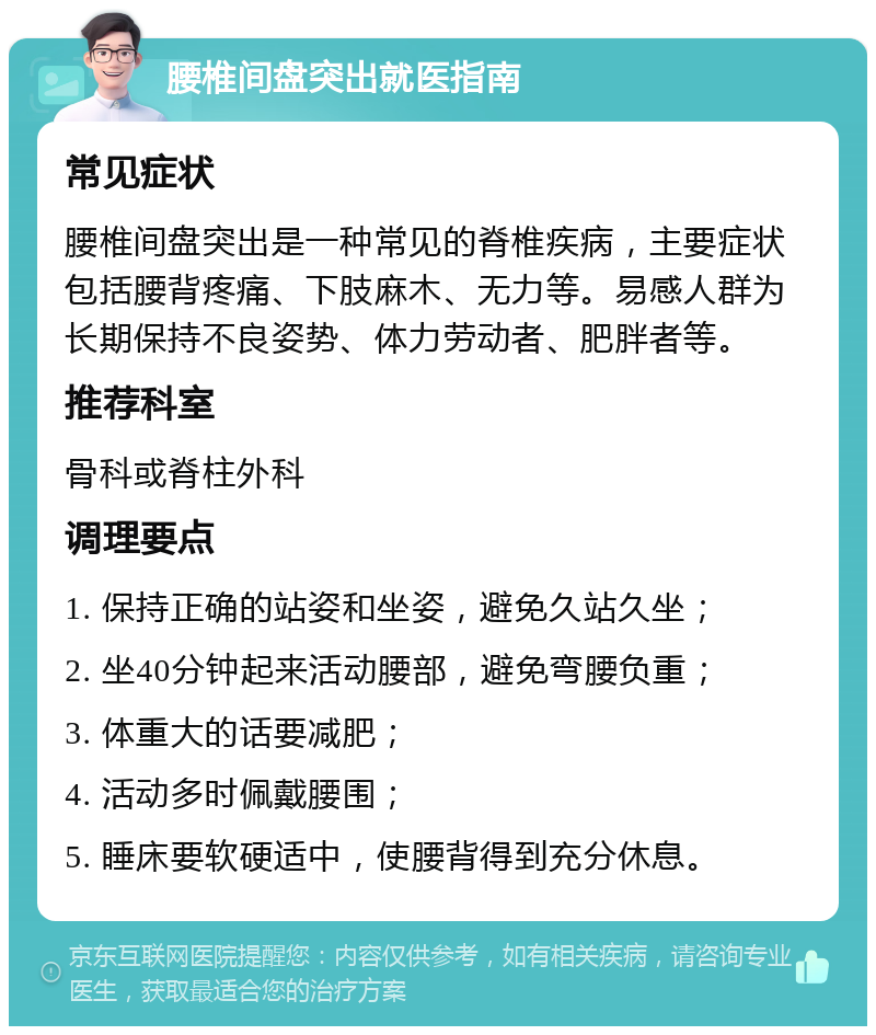 腰椎间盘突出就医指南 常见症状 腰椎间盘突出是一种常见的脊椎疾病，主要症状包括腰背疼痛、下肢麻木、无力等。易感人群为长期保持不良姿势、体力劳动者、肥胖者等。 推荐科室 骨科或脊柱外科 调理要点 1. 保持正确的站姿和坐姿，避免久站久坐； 2. 坐40分钟起来活动腰部，避免弯腰负重； 3. 体重大的话要减肥； 4. 活动多时佩戴腰围； 5. 睡床要软硬适中，使腰背得到充分休息。