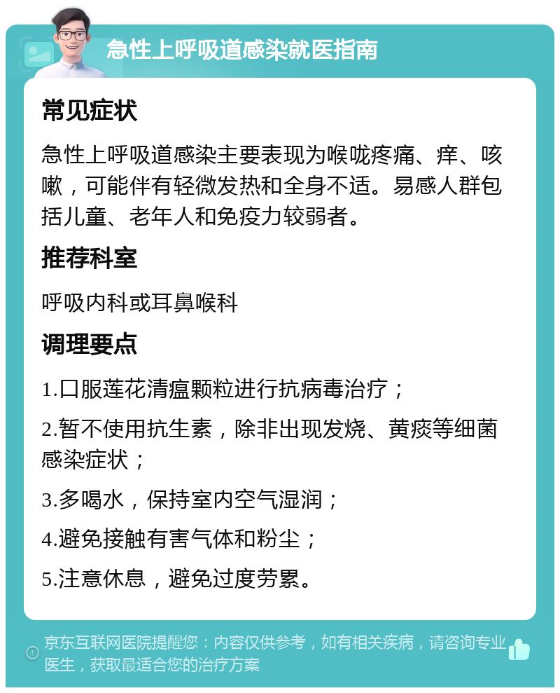 急性上呼吸道感染就医指南 常见症状 急性上呼吸道感染主要表现为喉咙疼痛、痒、咳嗽，可能伴有轻微发热和全身不适。易感人群包括儿童、老年人和免疫力较弱者。 推荐科室 呼吸内科或耳鼻喉科 调理要点 1.口服莲花清瘟颗粒进行抗病毒治疗； 2.暂不使用抗生素，除非出现发烧、黄痰等细菌感染症状； 3.多喝水，保持室内空气湿润； 4.避免接触有害气体和粉尘； 5.注意休息，避免过度劳累。