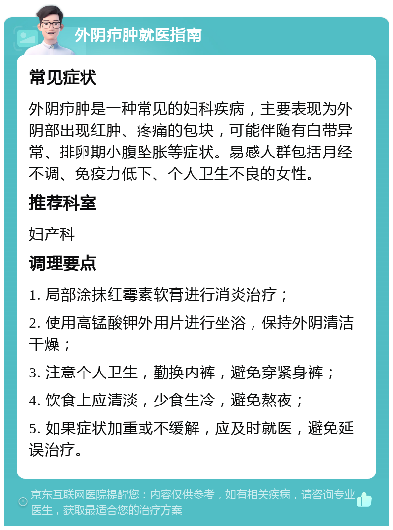 外阴疖肿就医指南 常见症状 外阴疖肿是一种常见的妇科疾病，主要表现为外阴部出现红肿、疼痛的包块，可能伴随有白带异常、排卵期小腹坠胀等症状。易感人群包括月经不调、免疫力低下、个人卫生不良的女性。 推荐科室 妇产科 调理要点 1. 局部涂抹红霉素软膏进行消炎治疗； 2. 使用高锰酸钾外用片进行坐浴，保持外阴清洁干燥； 3. 注意个人卫生，勤换内裤，避免穿紧身裤； 4. 饮食上应清淡，少食生冷，避免熬夜； 5. 如果症状加重或不缓解，应及时就医，避免延误治疗。