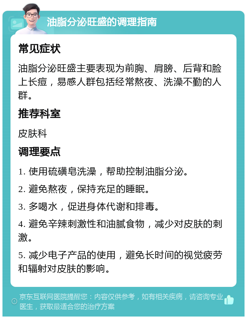 油脂分泌旺盛的调理指南 常见症状 油脂分泌旺盛主要表现为前胸、肩膀、后背和脸上长痘，易感人群包括经常熬夜、洗澡不勤的人群。 推荐科室 皮肤科 调理要点 1. 使用硫磺皂洗澡，帮助控制油脂分泌。 2. 避免熬夜，保持充足的睡眠。 3. 多喝水，促进身体代谢和排毒。 4. 避免辛辣刺激性和油腻食物，减少对皮肤的刺激。 5. 减少电子产品的使用，避免长时间的视觉疲劳和辐射对皮肤的影响。