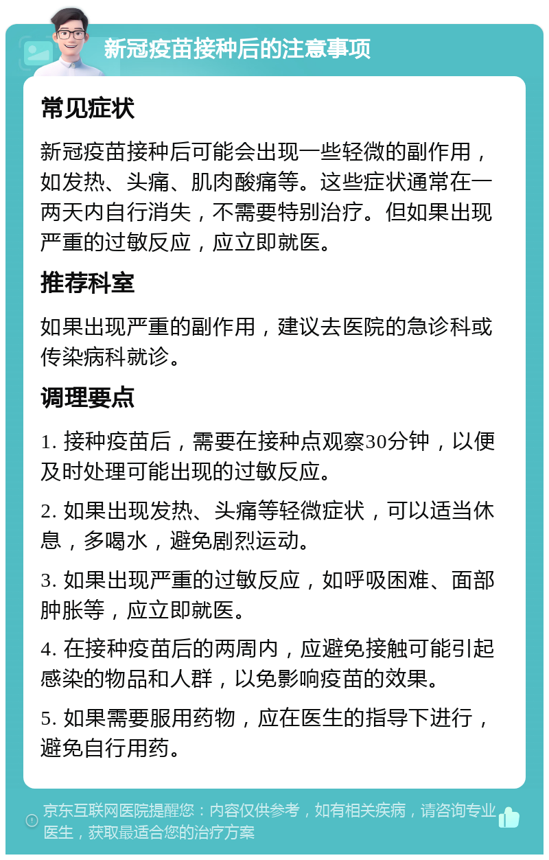 新冠疫苗接种后的注意事项 常见症状 新冠疫苗接种后可能会出现一些轻微的副作用，如发热、头痛、肌肉酸痛等。这些症状通常在一两天内自行消失，不需要特别治疗。但如果出现严重的过敏反应，应立即就医。 推荐科室 如果出现严重的副作用，建议去医院的急诊科或传染病科就诊。 调理要点 1. 接种疫苗后，需要在接种点观察30分钟，以便及时处理可能出现的过敏反应。 2. 如果出现发热、头痛等轻微症状，可以适当休息，多喝水，避免剧烈运动。 3. 如果出现严重的过敏反应，如呼吸困难、面部肿胀等，应立即就医。 4. 在接种疫苗后的两周内，应避免接触可能引起感染的物品和人群，以免影响疫苗的效果。 5. 如果需要服用药物，应在医生的指导下进行，避免自行用药。