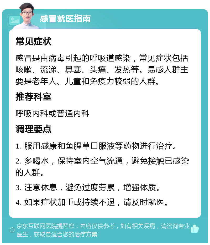 感冒就医指南 常见症状 感冒是由病毒引起的呼吸道感染，常见症状包括咳嗽、流涕、鼻塞、头痛、发热等。易感人群主要是老年人、儿童和免疫力较弱的人群。 推荐科室 呼吸内科或普通内科 调理要点 1. 服用感康和鱼腥草口服液等药物进行治疗。 2. 多喝水，保持室内空气流通，避免接触已感染的人群。 3. 注意休息，避免过度劳累，增强体质。 4. 如果症状加重或持续不退，请及时就医。