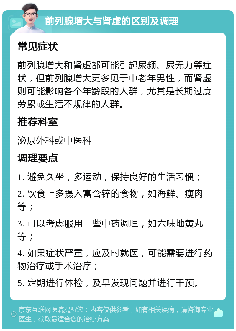 前列腺增大与肾虚的区别及调理 常见症状 前列腺增大和肾虚都可能引起尿频、尿无力等症状，但前列腺增大更多见于中老年男性，而肾虚则可能影响各个年龄段的人群，尤其是长期过度劳累或生活不规律的人群。 推荐科室 泌尿外科或中医科 调理要点 1. 避免久坐，多运动，保持良好的生活习惯； 2. 饮食上多摄入富含锌的食物，如海鲜、瘦肉等； 3. 可以考虑服用一些中药调理，如六味地黄丸等； 4. 如果症状严重，应及时就医，可能需要进行药物治疗或手术治疗； 5. 定期进行体检，及早发现问题并进行干预。