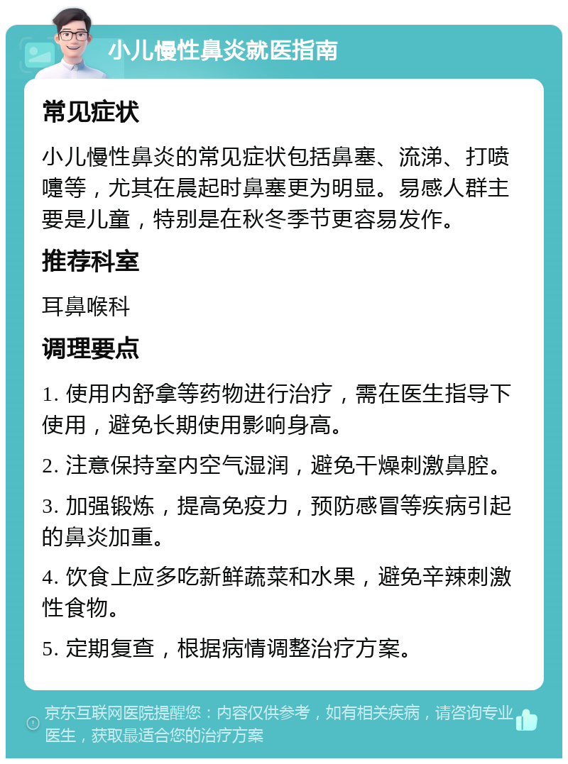 小儿慢性鼻炎就医指南 常见症状 小儿慢性鼻炎的常见症状包括鼻塞、流涕、打喷嚏等，尤其在晨起时鼻塞更为明显。易感人群主要是儿童，特别是在秋冬季节更容易发作。 推荐科室 耳鼻喉科 调理要点 1. 使用内舒拿等药物进行治疗，需在医生指导下使用，避免长期使用影响身高。 2. 注意保持室内空气湿润，避免干燥刺激鼻腔。 3. 加强锻炼，提高免疫力，预防感冒等疾病引起的鼻炎加重。 4. 饮食上应多吃新鲜蔬菜和水果，避免辛辣刺激性食物。 5. 定期复查，根据病情调整治疗方案。