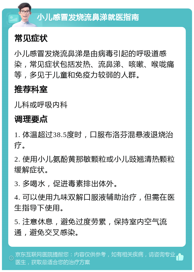 小儿感冒发烧流鼻涕就医指南 常见症状 小儿感冒发烧流鼻涕是由病毒引起的呼吸道感染，常见症状包括发热、流鼻涕、咳嗽、喉咙痛等，多见于儿童和免疫力较弱的人群。 推荐科室 儿科或呼吸内科 调理要点 1. 体温超过38.5度时，口服布洛芬混悬液退烧治疗。 2. 使用小儿氨酚黄那敏颗粒或小儿豉翘清热颗粒缓解症状。 3. 多喝水，促进毒素排出体外。 4. 可以使用九味双解口服液辅助治疗，但需在医生指导下使用。 5. 注意休息，避免过度劳累，保持室内空气流通，避免交叉感染。