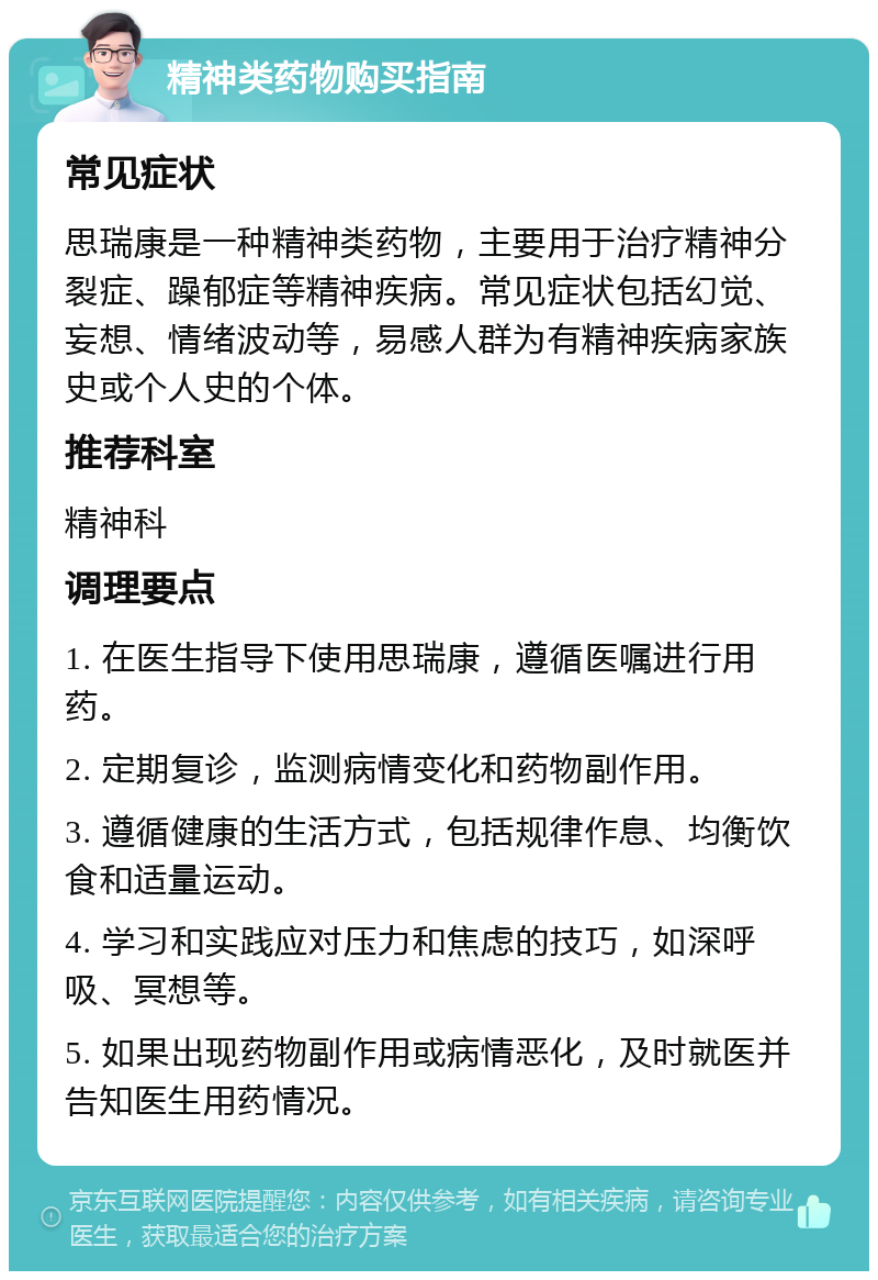 精神类药物购买指南 常见症状 思瑞康是一种精神类药物，主要用于治疗精神分裂症、躁郁症等精神疾病。常见症状包括幻觉、妄想、情绪波动等，易感人群为有精神疾病家族史或个人史的个体。 推荐科室 精神科 调理要点 1. 在医生指导下使用思瑞康，遵循医嘱进行用药。 2. 定期复诊，监测病情变化和药物副作用。 3. 遵循健康的生活方式，包括规律作息、均衡饮食和适量运动。 4. 学习和实践应对压力和焦虑的技巧，如深呼吸、冥想等。 5. 如果出现药物副作用或病情恶化，及时就医并告知医生用药情况。