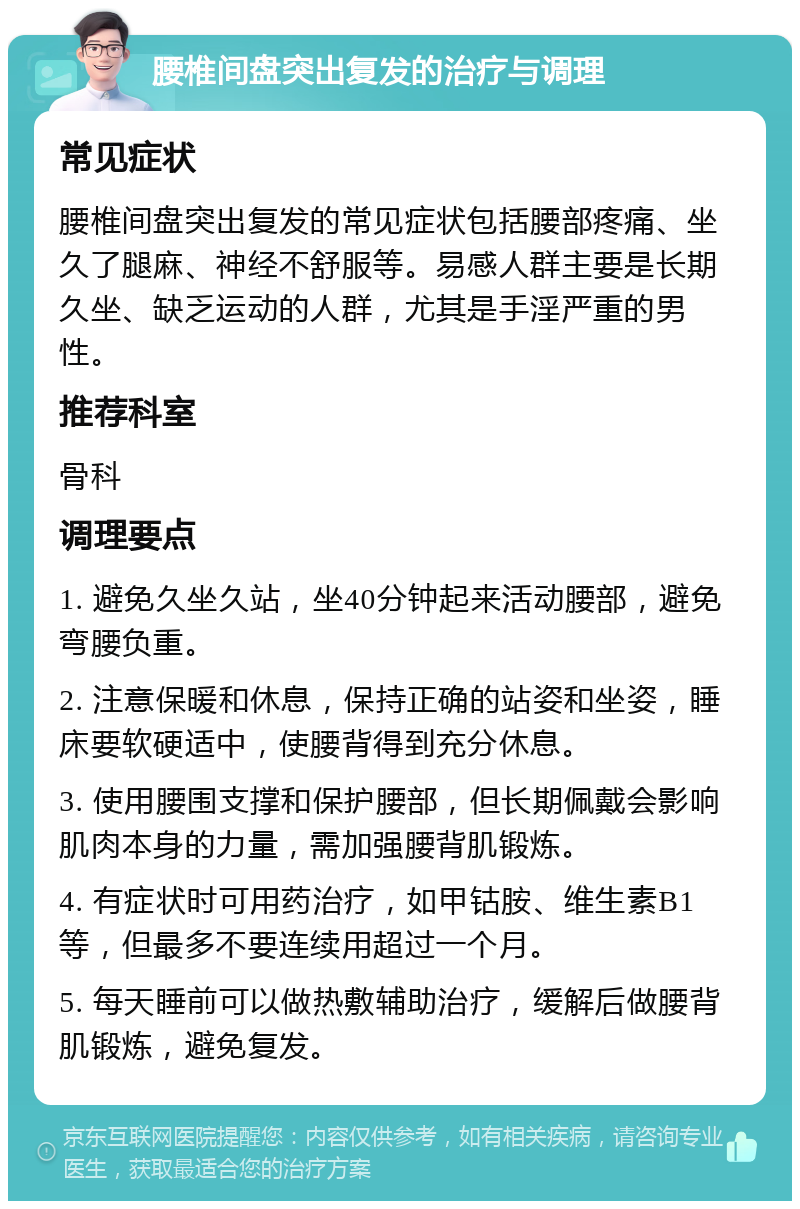 腰椎间盘突出复发的治疗与调理 常见症状 腰椎间盘突出复发的常见症状包括腰部疼痛、坐久了腿麻、神经不舒服等。易感人群主要是长期久坐、缺乏运动的人群，尤其是手淫严重的男性。 推荐科室 骨科 调理要点 1. 避免久坐久站，坐40分钟起来活动腰部，避免弯腰负重。 2. 注意保暖和休息，保持正确的站姿和坐姿，睡床要软硬适中，使腰背得到充分休息。 3. 使用腰围支撑和保护腰部，但长期佩戴会影响肌肉本身的力量，需加强腰背肌锻炼。 4. 有症状时可用药治疗，如甲钴胺、维生素B1等，但最多不要连续用超过一个月。 5. 每天睡前可以做热敷辅助治疗，缓解后做腰背肌锻炼，避免复发。