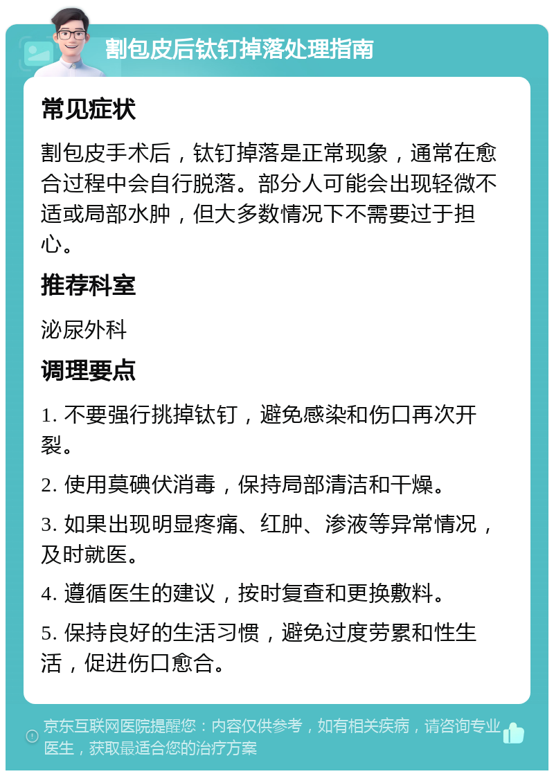 割包皮后钛钉掉落处理指南 常见症状 割包皮手术后，钛钉掉落是正常现象，通常在愈合过程中会自行脱落。部分人可能会出现轻微不适或局部水肿，但大多数情况下不需要过于担心。 推荐科室 泌尿外科 调理要点 1. 不要强行挑掉钛钉，避免感染和伤口再次开裂。 2. 使用莫碘伏消毒，保持局部清洁和干燥。 3. 如果出现明显疼痛、红肿、渗液等异常情况，及时就医。 4. 遵循医生的建议，按时复查和更换敷料。 5. 保持良好的生活习惯，避免过度劳累和性生活，促进伤口愈合。