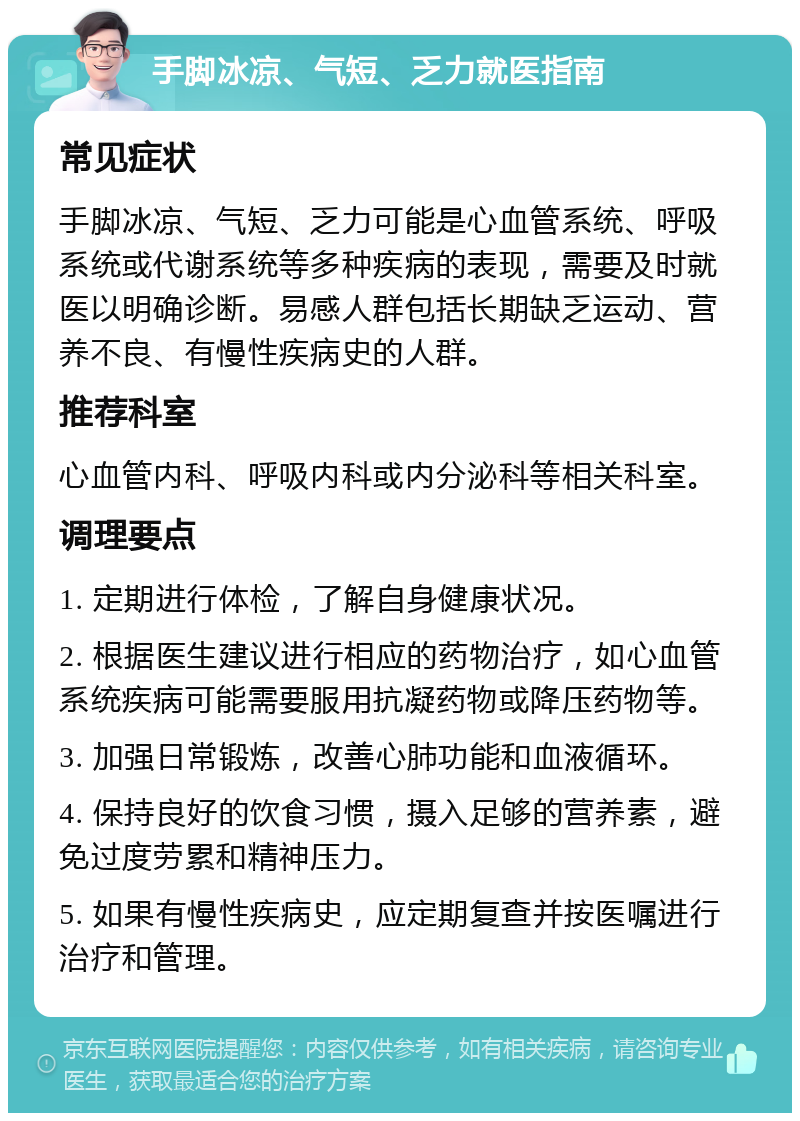 手脚冰凉、气短、乏力就医指南 常见症状 手脚冰凉、气短、乏力可能是心血管系统、呼吸系统或代谢系统等多种疾病的表现，需要及时就医以明确诊断。易感人群包括长期缺乏运动、营养不良、有慢性疾病史的人群。 推荐科室 心血管内科、呼吸内科或内分泌科等相关科室。 调理要点 1. 定期进行体检，了解自身健康状况。 2. 根据医生建议进行相应的药物治疗，如心血管系统疾病可能需要服用抗凝药物或降压药物等。 3. 加强日常锻炼，改善心肺功能和血液循环。 4. 保持良好的饮食习惯，摄入足够的营养素，避免过度劳累和精神压力。 5. 如果有慢性疾病史，应定期复查并按医嘱进行治疗和管理。