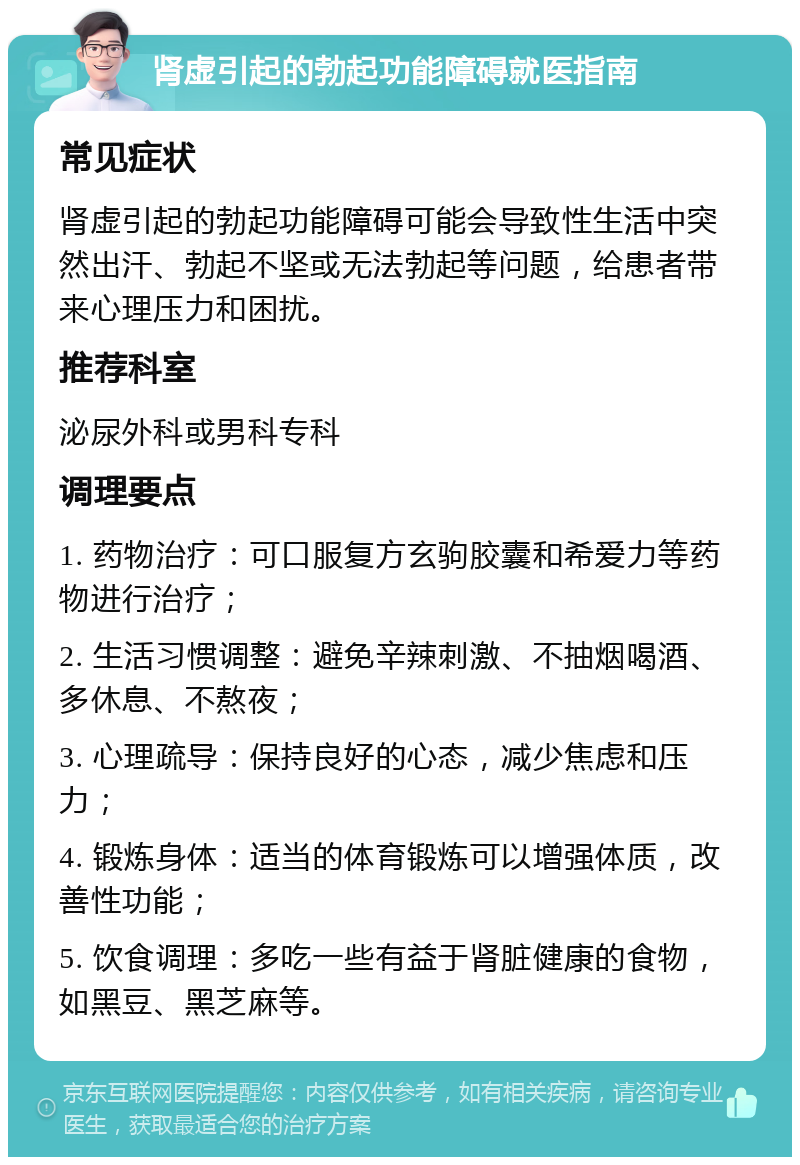 肾虚引起的勃起功能障碍就医指南 常见症状 肾虚引起的勃起功能障碍可能会导致性生活中突然出汗、勃起不坚或无法勃起等问题，给患者带来心理压力和困扰。 推荐科室 泌尿外科或男科专科 调理要点 1. 药物治疗：可口服复方玄驹胶囊和希爱力等药物进行治疗； 2. 生活习惯调整：避免辛辣刺激、不抽烟喝酒、多休息、不熬夜； 3. 心理疏导：保持良好的心态，减少焦虑和压力； 4. 锻炼身体：适当的体育锻炼可以增强体质，改善性功能； 5. 饮食调理：多吃一些有益于肾脏健康的食物，如黑豆、黑芝麻等。