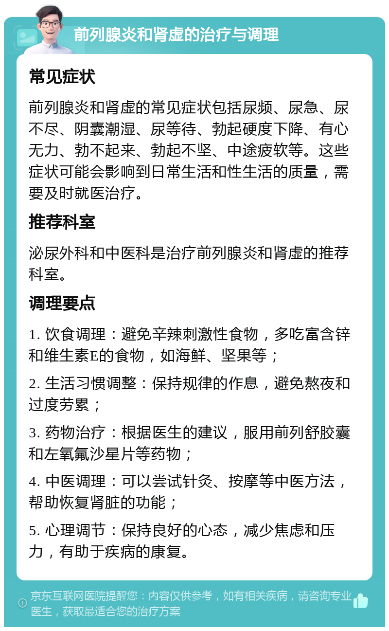 前列腺炎和肾虚的治疗与调理 常见症状 前列腺炎和肾虚的常见症状包括尿频、尿急、尿不尽、阴囊潮湿、尿等待、勃起硬度下降、有心无力、勃不起来、勃起不坚、中途疲软等。这些症状可能会影响到日常生活和性生活的质量，需要及时就医治疗。 推荐科室 泌尿外科和中医科是治疗前列腺炎和肾虚的推荐科室。 调理要点 1. 饮食调理：避免辛辣刺激性食物，多吃富含锌和维生素E的食物，如海鲜、坚果等； 2. 生活习惯调整：保持规律的作息，避免熬夜和过度劳累； 3. 药物治疗：根据医生的建议，服用前列舒胶囊和左氧氟沙星片等药物； 4. 中医调理：可以尝试针灸、按摩等中医方法，帮助恢复肾脏的功能； 5. 心理调节：保持良好的心态，减少焦虑和压力，有助于疾病的康复。