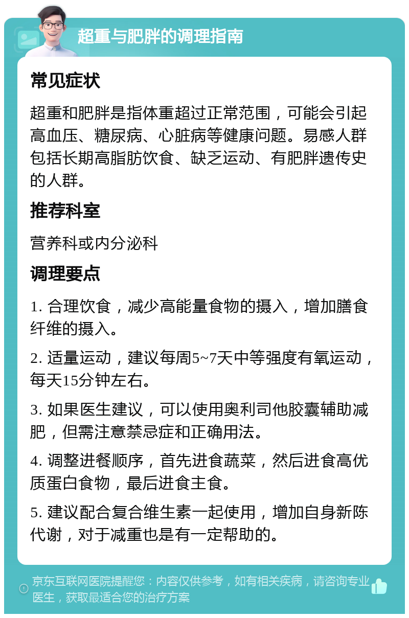 超重与肥胖的调理指南 常见症状 超重和肥胖是指体重超过正常范围，可能会引起高血压、糖尿病、心脏病等健康问题。易感人群包括长期高脂肪饮食、缺乏运动、有肥胖遗传史的人群。 推荐科室 营养科或内分泌科 调理要点 1. 合理饮食，减少高能量食物的摄入，增加膳食纤维的摄入。 2. 适量运动，建议每周5~7天中等强度有氧运动，每天15分钟左右。 3. 如果医生建议，可以使用奥利司他胶囊辅助减肥，但需注意禁忌症和正确用法。 4. 调整进餐顺序，首先进食蔬菜，然后进食高优质蛋白食物，最后进食主食。 5. 建议配合复合维生素一起使用，增加自身新陈代谢，对于减重也是有一定帮助的。