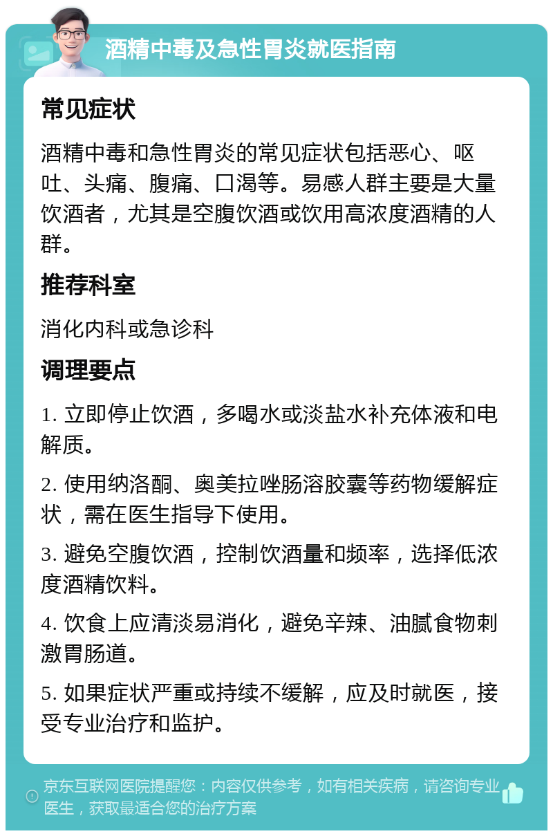 酒精中毒及急性胃炎就医指南 常见症状 酒精中毒和急性胃炎的常见症状包括恶心、呕吐、头痛、腹痛、口渴等。易感人群主要是大量饮酒者，尤其是空腹饮酒或饮用高浓度酒精的人群。 推荐科室 消化内科或急诊科 调理要点 1. 立即停止饮酒，多喝水或淡盐水补充体液和电解质。 2. 使用纳洛酮、奥美拉唑肠溶胶囊等药物缓解症状，需在医生指导下使用。 3. 避免空腹饮酒，控制饮酒量和频率，选择低浓度酒精饮料。 4. 饮食上应清淡易消化，避免辛辣、油腻食物刺激胃肠道。 5. 如果症状严重或持续不缓解，应及时就医，接受专业治疗和监护。