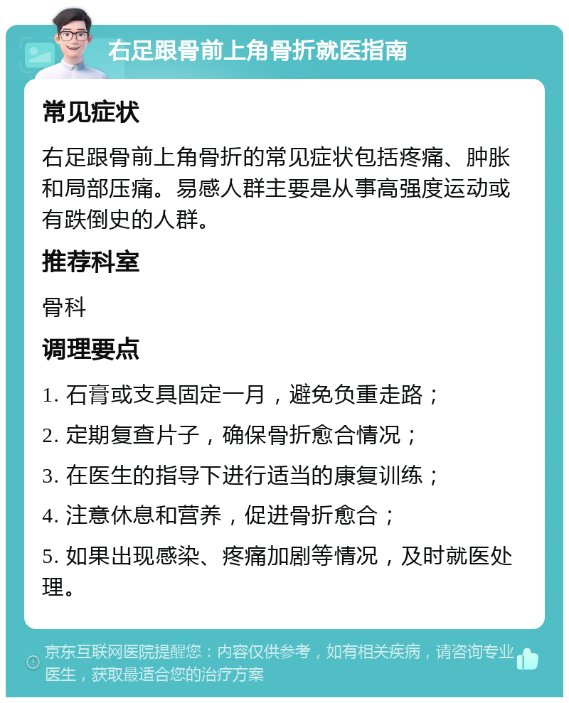 右足跟骨前上角骨折就医指南 常见症状 右足跟骨前上角骨折的常见症状包括疼痛、肿胀和局部压痛。易感人群主要是从事高强度运动或有跌倒史的人群。 推荐科室 骨科 调理要点 1. 石膏或支具固定一月，避免负重走路； 2. 定期复查片子，确保骨折愈合情况； 3. 在医生的指导下进行适当的康复训练； 4. 注意休息和营养，促进骨折愈合； 5. 如果出现感染、疼痛加剧等情况，及时就医处理。