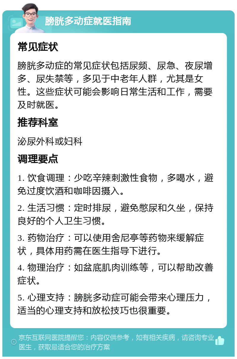 膀胱多动症就医指南 常见症状 膀胱多动症的常见症状包括尿频、尿急、夜尿增多、尿失禁等，多见于中老年人群，尤其是女性。这些症状可能会影响日常生活和工作，需要及时就医。 推荐科室 泌尿外科或妇科 调理要点 1. 饮食调理：少吃辛辣刺激性食物，多喝水，避免过度饮酒和咖啡因摄入。 2. 生活习惯：定时排尿，避免憋尿和久坐，保持良好的个人卫生习惯。 3. 药物治疗：可以使用舍尼亭等药物来缓解症状，具体用药需在医生指导下进行。 4. 物理治疗：如盆底肌肉训练等，可以帮助改善症状。 5. 心理支持：膀胱多动症可能会带来心理压力，适当的心理支持和放松技巧也很重要。