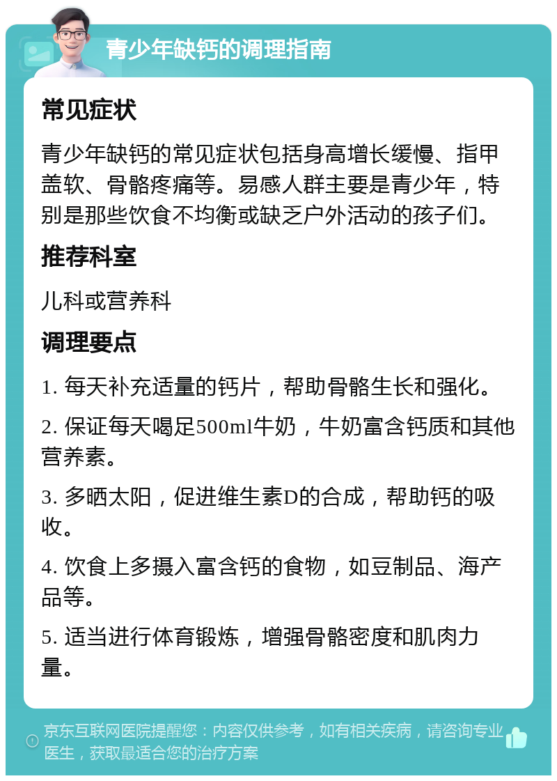 青少年缺钙的调理指南 常见症状 青少年缺钙的常见症状包括身高增长缓慢、指甲盖软、骨骼疼痛等。易感人群主要是青少年，特别是那些饮食不均衡或缺乏户外活动的孩子们。 推荐科室 儿科或营养科 调理要点 1. 每天补充适量的钙片，帮助骨骼生长和强化。 2. 保证每天喝足500ml牛奶，牛奶富含钙质和其他营养素。 3. 多晒太阳，促进维生素D的合成，帮助钙的吸收。 4. 饮食上多摄入富含钙的食物，如豆制品、海产品等。 5. 适当进行体育锻炼，增强骨骼密度和肌肉力量。