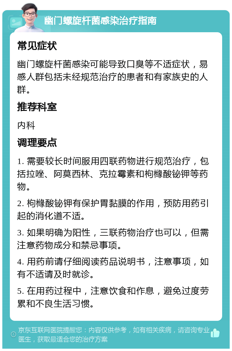 幽门螺旋杆菌感染治疗指南 常见症状 幽门螺旋杆菌感染可能导致口臭等不适症状，易感人群包括未经规范治疗的患者和有家族史的人群。 推荐科室 内科 调理要点 1. 需要较长时间服用四联药物进行规范治疗，包括拉唑、阿莫西林、克拉霉素和枸橼酸铋钾等药物。 2. 枸橼酸铋钾有保护胃黏膜的作用，预防用药引起的消化道不适。 3. 如果明确为阳性，三联药物治疗也可以，但需注意药物成分和禁忌事项。 4. 用药前请仔细阅读药品说明书，注意事项，如有不适请及时就诊。 5. 在用药过程中，注意饮食和作息，避免过度劳累和不良生活习惯。