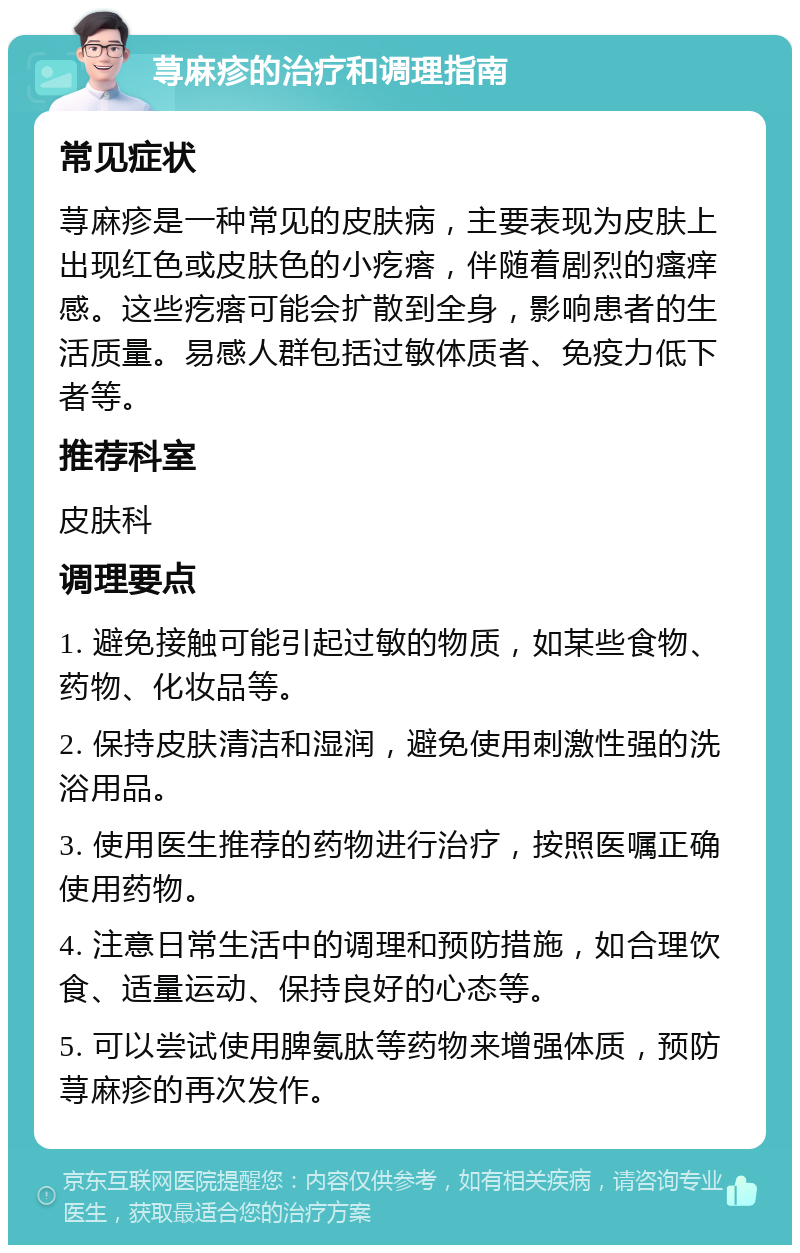 荨麻疹的治疗和调理指南 常见症状 荨麻疹是一种常见的皮肤病，主要表现为皮肤上出现红色或皮肤色的小疙瘩，伴随着剧烈的瘙痒感。这些疙瘩可能会扩散到全身，影响患者的生活质量。易感人群包括过敏体质者、免疫力低下者等。 推荐科室 皮肤科 调理要点 1. 避免接触可能引起过敏的物质，如某些食物、药物、化妆品等。 2. 保持皮肤清洁和湿润，避免使用刺激性强的洗浴用品。 3. 使用医生推荐的药物进行治疗，按照医嘱正确使用药物。 4. 注意日常生活中的调理和预防措施，如合理饮食、适量运动、保持良好的心态等。 5. 可以尝试使用脾氨肽等药物来增强体质，预防荨麻疹的再次发作。