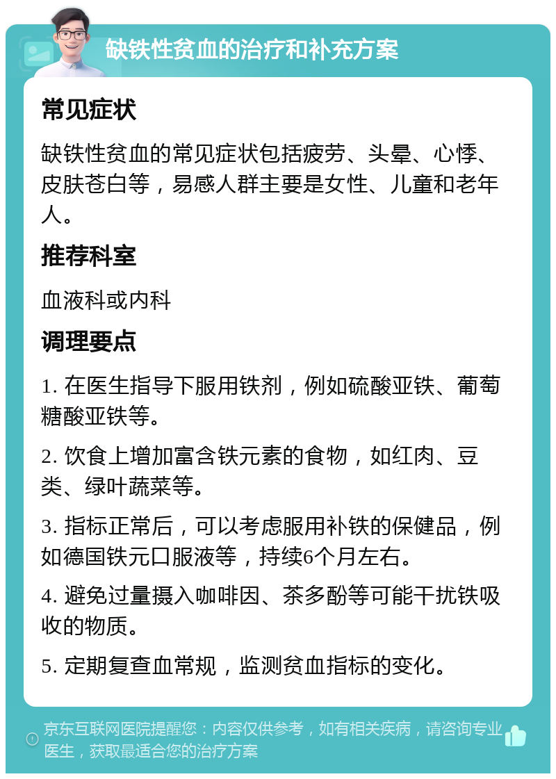 缺铁性贫血的治疗和补充方案 常见症状 缺铁性贫血的常见症状包括疲劳、头晕、心悸、皮肤苍白等，易感人群主要是女性、儿童和老年人。 推荐科室 血液科或内科 调理要点 1. 在医生指导下服用铁剂，例如硫酸亚铁、葡萄糖酸亚铁等。 2. 饮食上增加富含铁元素的食物，如红肉、豆类、绿叶蔬菜等。 3. 指标正常后，可以考虑服用补铁的保健品，例如德国铁元口服液等，持续6个月左右。 4. 避免过量摄入咖啡因、茶多酚等可能干扰铁吸收的物质。 5. 定期复查血常规，监测贫血指标的变化。