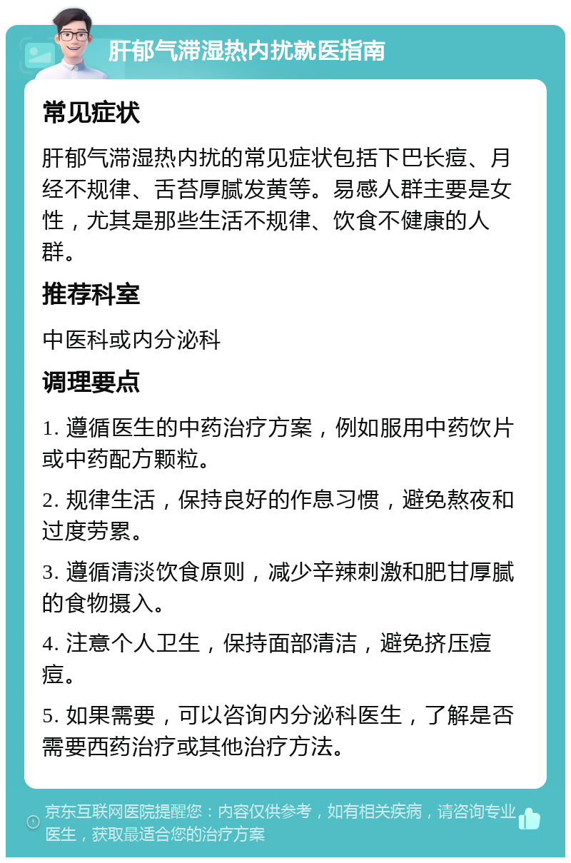 肝郁气滞湿热内扰就医指南 常见症状 肝郁气滞湿热内扰的常见症状包括下巴长痘、月经不规律、舌苔厚腻发黄等。易感人群主要是女性，尤其是那些生活不规律、饮食不健康的人群。 推荐科室 中医科或内分泌科 调理要点 1. 遵循医生的中药治疗方案，例如服用中药饮片或中药配方颗粒。 2. 规律生活，保持良好的作息习惯，避免熬夜和过度劳累。 3. 遵循清淡饮食原则，减少辛辣刺激和肥甘厚腻的食物摄入。 4. 注意个人卫生，保持面部清洁，避免挤压痘痘。 5. 如果需要，可以咨询内分泌科医生，了解是否需要西药治疗或其他治疗方法。