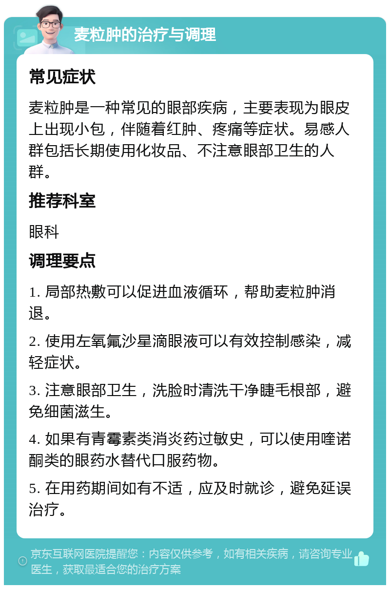 麦粒肿的治疗与调理 常见症状 麦粒肿是一种常见的眼部疾病，主要表现为眼皮上出现小包，伴随着红肿、疼痛等症状。易感人群包括长期使用化妆品、不注意眼部卫生的人群。 推荐科室 眼科 调理要点 1. 局部热敷可以促进血液循环，帮助麦粒肿消退。 2. 使用左氧氟沙星滴眼液可以有效控制感染，减轻症状。 3. 注意眼部卫生，洗脸时清洗干净睫毛根部，避免细菌滋生。 4. 如果有青霉素类消炎药过敏史，可以使用喹诺酮类的眼药水替代口服药物。 5. 在用药期间如有不适，应及时就诊，避免延误治疗。