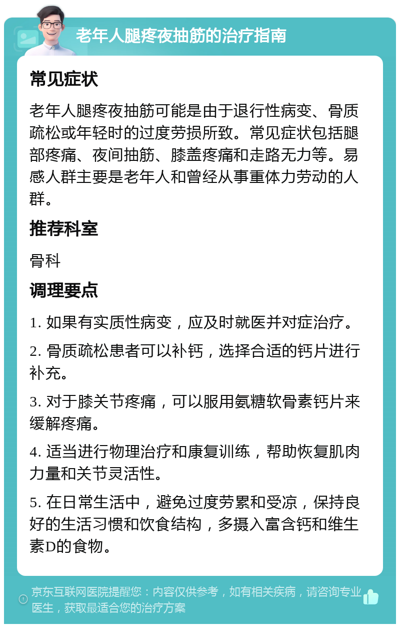 老年人腿疼夜抽筋的治疗指南 常见症状 老年人腿疼夜抽筋可能是由于退行性病变、骨质疏松或年轻时的过度劳损所致。常见症状包括腿部疼痛、夜间抽筋、膝盖疼痛和走路无力等。易感人群主要是老年人和曾经从事重体力劳动的人群。 推荐科室 骨科 调理要点 1. 如果有实质性病变，应及时就医并对症治疗。 2. 骨质疏松患者可以补钙，选择合适的钙片进行补充。 3. 对于膝关节疼痛，可以服用氨糖软骨素钙片来缓解疼痛。 4. 适当进行物理治疗和康复训练，帮助恢复肌肉力量和关节灵活性。 5. 在日常生活中，避免过度劳累和受凉，保持良好的生活习惯和饮食结构，多摄入富含钙和维生素D的食物。