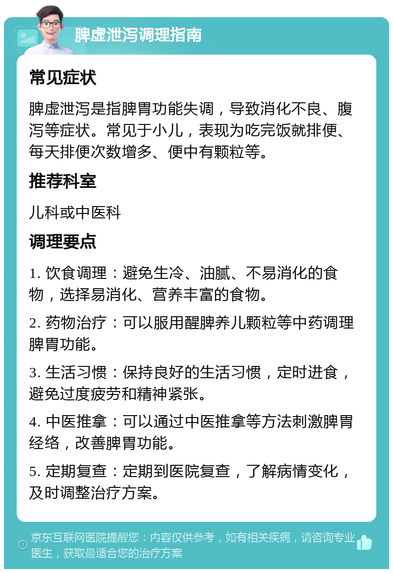 脾虚泄泻调理指南 常见症状 脾虚泄泻是指脾胃功能失调，导致消化不良、腹泻等症状。常见于小儿，表现为吃完饭就排便、每天排便次数增多、便中有颗粒等。 推荐科室 儿科或中医科 调理要点 1. 饮食调理：避免生冷、油腻、不易消化的食物，选择易消化、营养丰富的食物。 2. 药物治疗：可以服用醒脾养儿颗粒等中药调理脾胃功能。 3. 生活习惯：保持良好的生活习惯，定时进食，避免过度疲劳和精神紧张。 4. 中医推拿：可以通过中医推拿等方法刺激脾胃经络，改善脾胃功能。 5. 定期复查：定期到医院复查，了解病情变化，及时调整治疗方案。