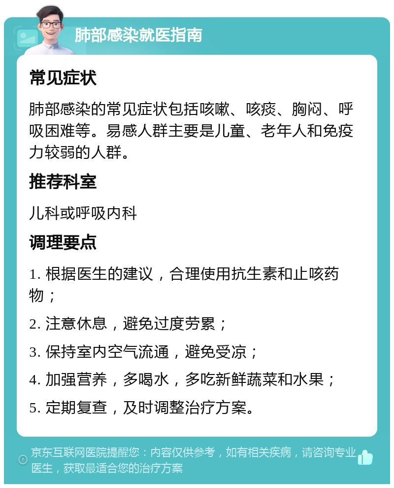 肺部感染就医指南 常见症状 肺部感染的常见症状包括咳嗽、咳痰、胸闷、呼吸困难等。易感人群主要是儿童、老年人和免疫力较弱的人群。 推荐科室 儿科或呼吸内科 调理要点 1. 根据医生的建议，合理使用抗生素和止咳药物； 2. 注意休息，避免过度劳累； 3. 保持室内空气流通，避免受凉； 4. 加强营养，多喝水，多吃新鲜蔬菜和水果； 5. 定期复查，及时调整治疗方案。