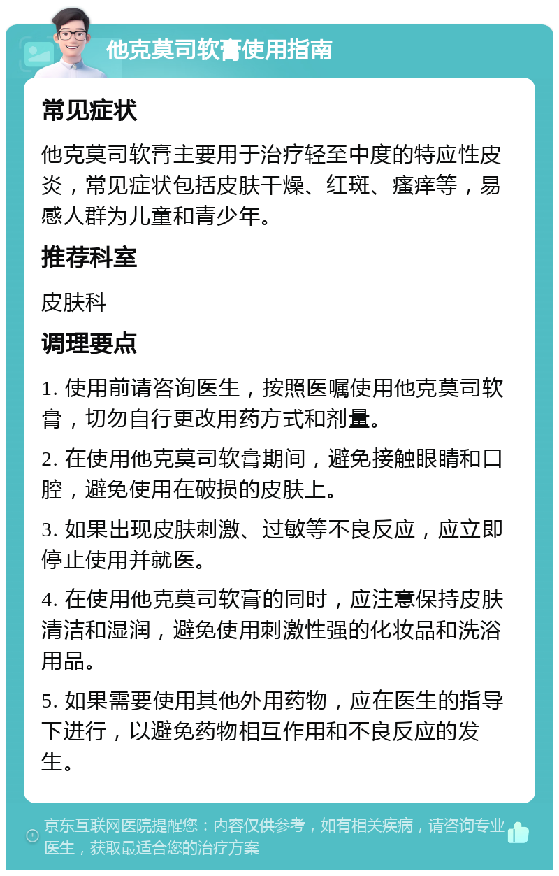 他克莫司软膏使用指南 常见症状 他克莫司软膏主要用于治疗轻至中度的特应性皮炎，常见症状包括皮肤干燥、红斑、瘙痒等，易感人群为儿童和青少年。 推荐科室 皮肤科 调理要点 1. 使用前请咨询医生，按照医嘱使用他克莫司软膏，切勿自行更改用药方式和剂量。 2. 在使用他克莫司软膏期间，避免接触眼睛和口腔，避免使用在破损的皮肤上。 3. 如果出现皮肤刺激、过敏等不良反应，应立即停止使用并就医。 4. 在使用他克莫司软膏的同时，应注意保持皮肤清洁和湿润，避免使用刺激性强的化妆品和洗浴用品。 5. 如果需要使用其他外用药物，应在医生的指导下进行，以避免药物相互作用和不良反应的发生。