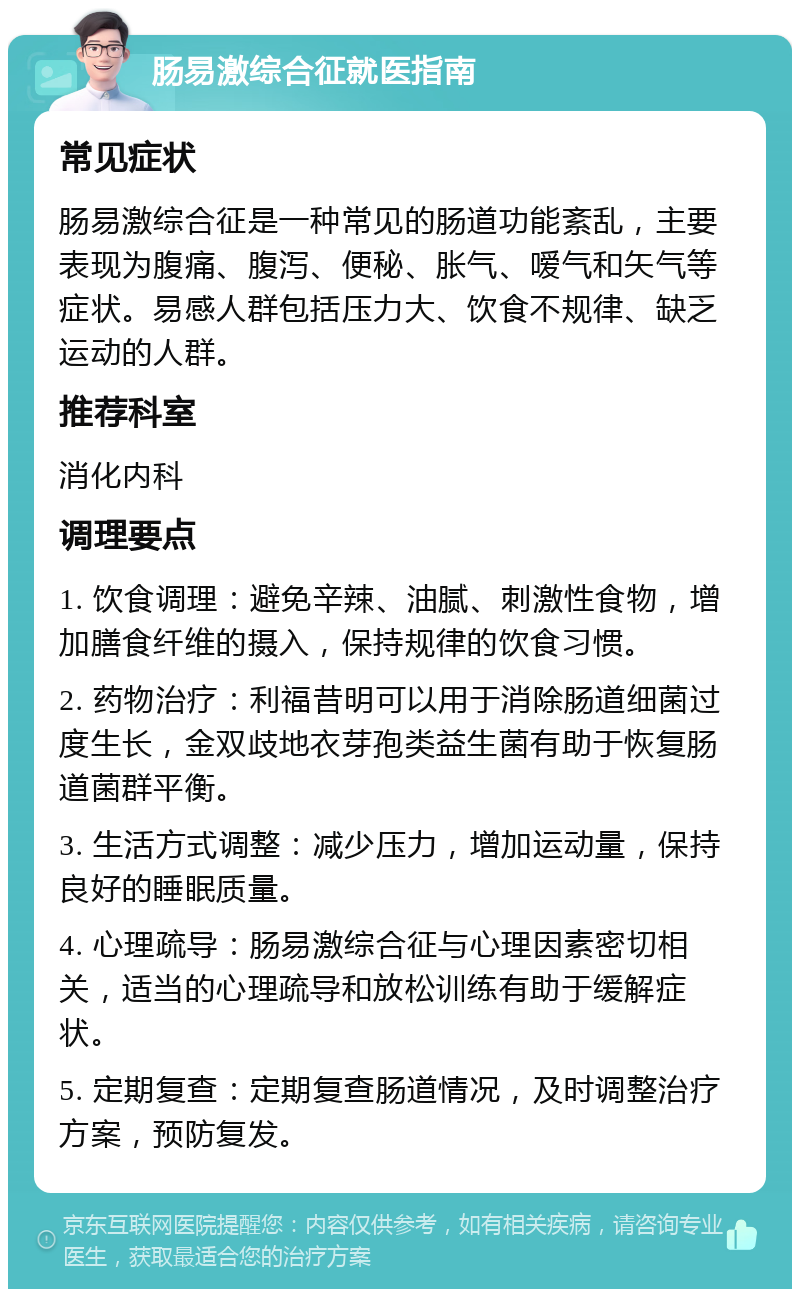 肠易激综合征就医指南 常见症状 肠易激综合征是一种常见的肠道功能紊乱，主要表现为腹痛、腹泻、便秘、胀气、嗳气和矢气等症状。易感人群包括压力大、饮食不规律、缺乏运动的人群。 推荐科室 消化内科 调理要点 1. 饮食调理：避免辛辣、油腻、刺激性食物，增加膳食纤维的摄入，保持规律的饮食习惯。 2. 药物治疗：利福昔明可以用于消除肠道细菌过度生长，金双歧地衣芽孢类益生菌有助于恢复肠道菌群平衡。 3. 生活方式调整：减少压力，增加运动量，保持良好的睡眠质量。 4. 心理疏导：肠易激综合征与心理因素密切相关，适当的心理疏导和放松训练有助于缓解症状。 5. 定期复查：定期复查肠道情况，及时调整治疗方案，预防复发。